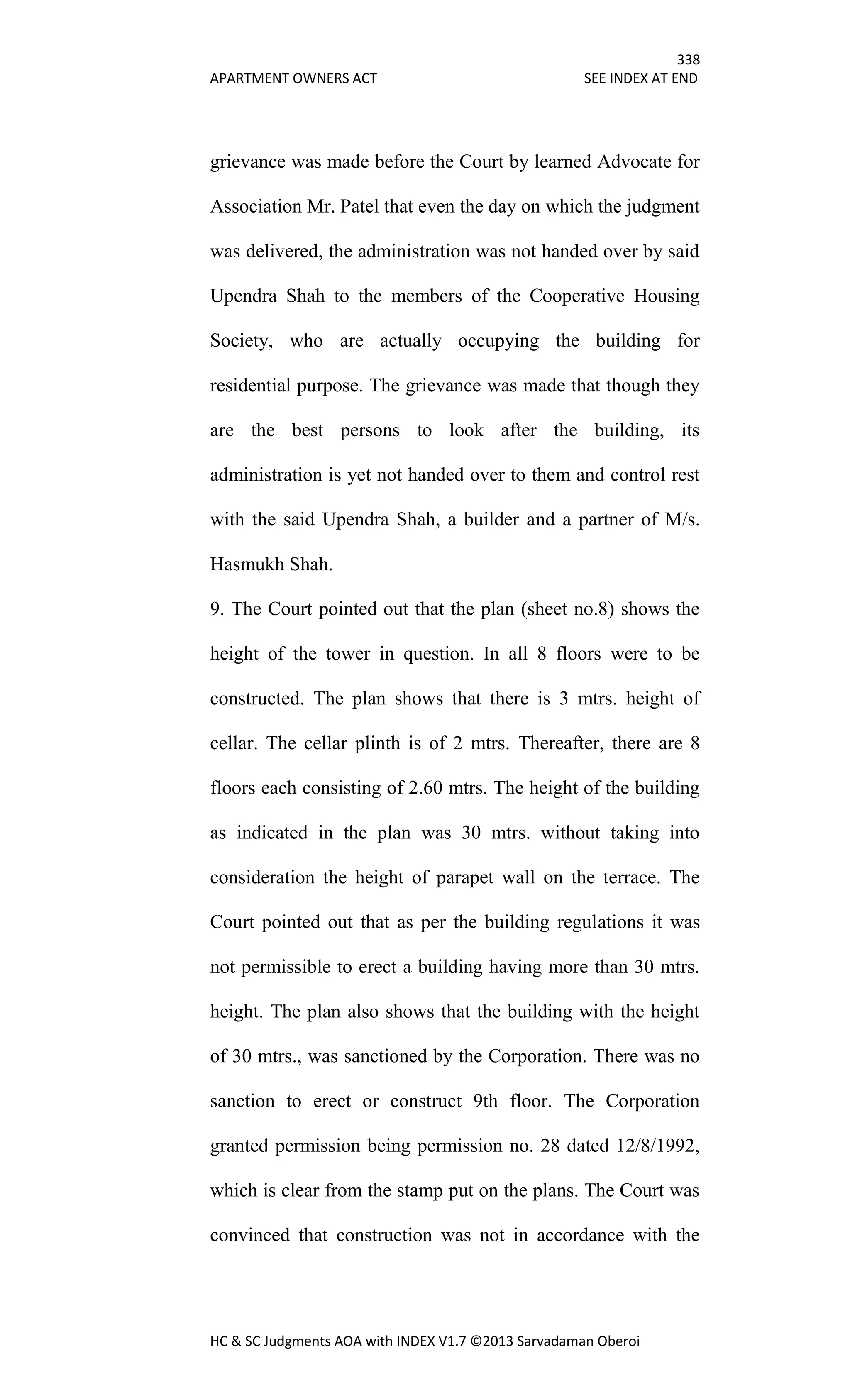 338
APARTMENT OWNERS ACT SEE INDEX AT END
HC & SC Judgments AOA with INDEX V1.7 ©2013 Sarvadaman Oberoi
grievance was made before the Court by learned Advocate for
Association Mr. Patel that even the day on which the judgment
was delivered, the administration was not handed over by said
Upendra Shah to the members of the Cooperative Housing
Society, who are actually occupying the building for
residential purpose. The grievance was made that though they
are the best persons to look after the building, its
administration is yet not handed over to them and control rest
with the said Upendra Shah, a builder and a partner of M/s.
Hasmukh Shah.
9. The Court pointed out that the plan (sheet no.8) shows the
height of the tower in question. In all 8 floors were to be
constructed. The plan shows that there is 3 mtrs. height of
cellar. The cellar plinth is of 2 mtrs. Thereafter, there are 8
floors each consisting of 2.60 mtrs. The height of the building
as indicated in the plan was 30 mtrs. without taking into
consideration the height of parapet wall on the terrace. The
Court pointed out that as per the building regulations it was
not permissible to erect a building having more than 30 mtrs.
height. The plan also shows that the building with the height
of 30 mtrs., was sanctioned by the Corporation. There was no
sanction to erect or construct 9th floor. The Corporation
granted permission being permission no. 28 dated 12/8/1992,
which is clear from the stamp put on the plans. The Court was
convinced that construction was not in accordance with the
 
