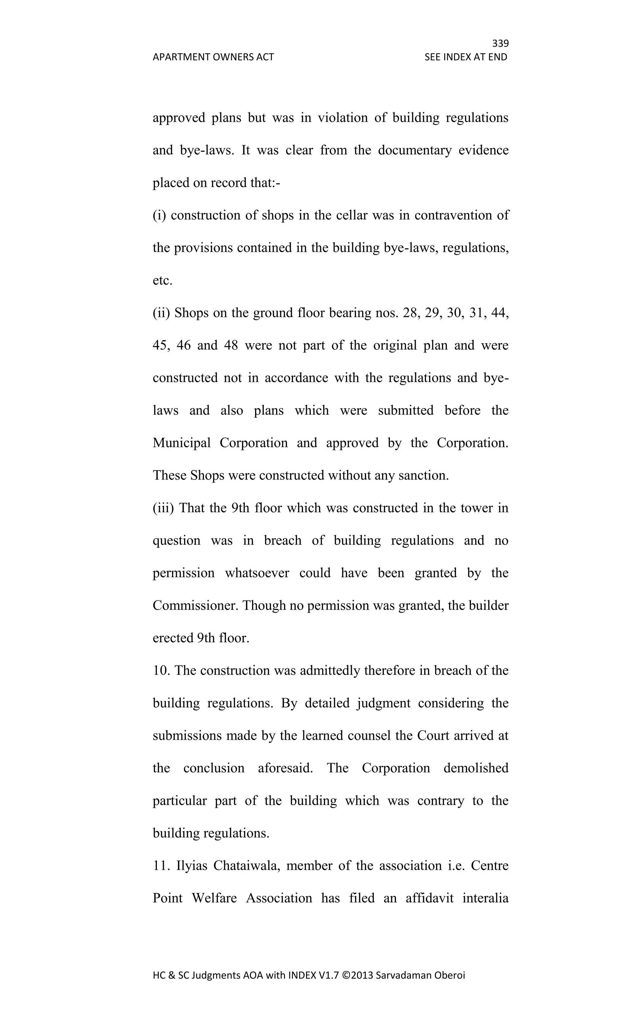 339
APARTMENT OWNERS ACT SEE INDEX AT END
HC & SC Judgments AOA with INDEX V1.7 ©2013 Sarvadaman Oberoi
approved plans but was in violation of building regulations
and bye-laws. It was clear from the documentary evidence
placed on record that:-
(i) construction of shops in the cellar was in contravention of
the provisions contained in the building bye-laws, regulations,
etc.
(ii) Shops on the ground floor bearing nos. 28, 29, 30, 31, 44,
45, 46 and 48 were not part of the original plan and were
constructed not in accordance with the regulations and bye-
laws and also plans which were submitted before the
Municipal Corporation and approved by the Corporation.
These Shops were constructed without any sanction.
(iii) That the 9th floor which was constructed in the tower in
question was in breach of building regulations and no
permission whatsoever could have been granted by the
Commissioner. Though no permission was granted, the builder
erected 9th floor.
10. The construction was admittedly therefore in breach of the
building regulations. By detailed judgment considering the
submissions made by the learned counsel the Court arrived at
the conclusion aforesaid. The Corporation demolished
particular part of the building which was contrary to the
building regulations.
11. Ilyias Chataiwala, member of the association i.e. Centre
Point Welfare Association has filed an affidavit interalia
 