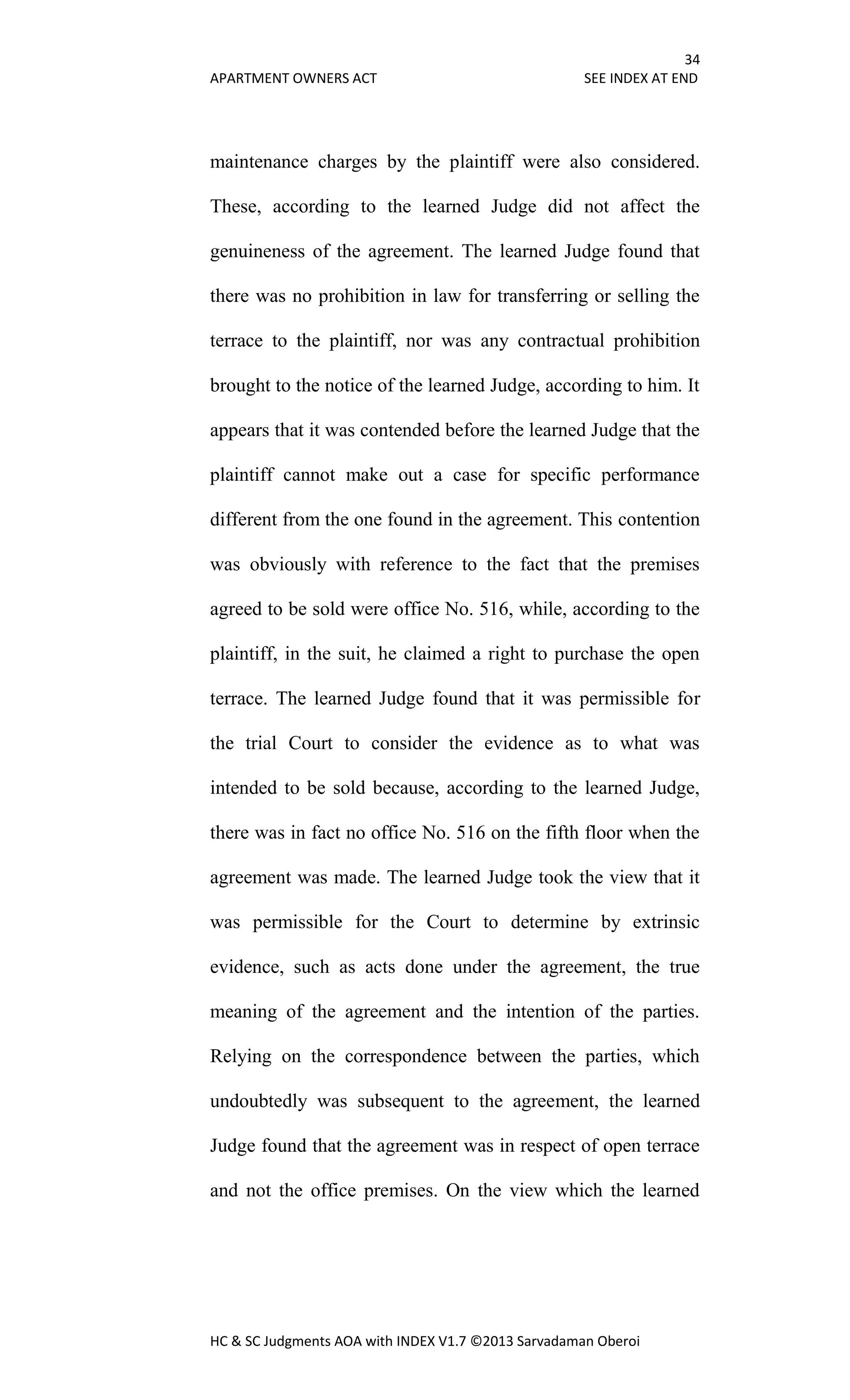 34
APARTMENT OWNERS ACT SEE INDEX AT END
HC & SC Judgments AOA with INDEX V1.7 ©2013 Sarvadaman Oberoi
maintenance charges by the plaintiff were also considered.
These, according to the learned Judge did not affect the
genuineness of the agreement. The learned Judge found that
there was no prohibition in law for transferring or selling the
terrace to the plaintiff, nor was any contractual prohibition
brought to the notice of the learned Judge, according to him. It
appears that it was contended before the learned Judge that the
plaintiff cannot make out a case for specific performance
different from the one found in the agreement. This contention
was obviously with reference to the fact that the premises
agreed to be sold were office No. 516, while, according to the
plaintiff, in the suit, he claimed a right to purchase the open
terrace. The learned Judge found that it was permissible for
the trial Court to consider the evidence as to what was
intended to be sold because, according to the learned Judge,
there was in fact no office No. 516 on the fifth floor when the
agreement was made. The learned Judge took the view that it
was permissible for the Court to determine by extrinsic
evidence, such as acts done under the agreement, the true
meaning of the agreement and the intention of the parties.
Relying on the correspondence between the parties, which
undoubtedly was subsequent to the agreement, the learned
Judge found that the agreement was in respect of open terrace
and not the office premises. On the view which the learned
 