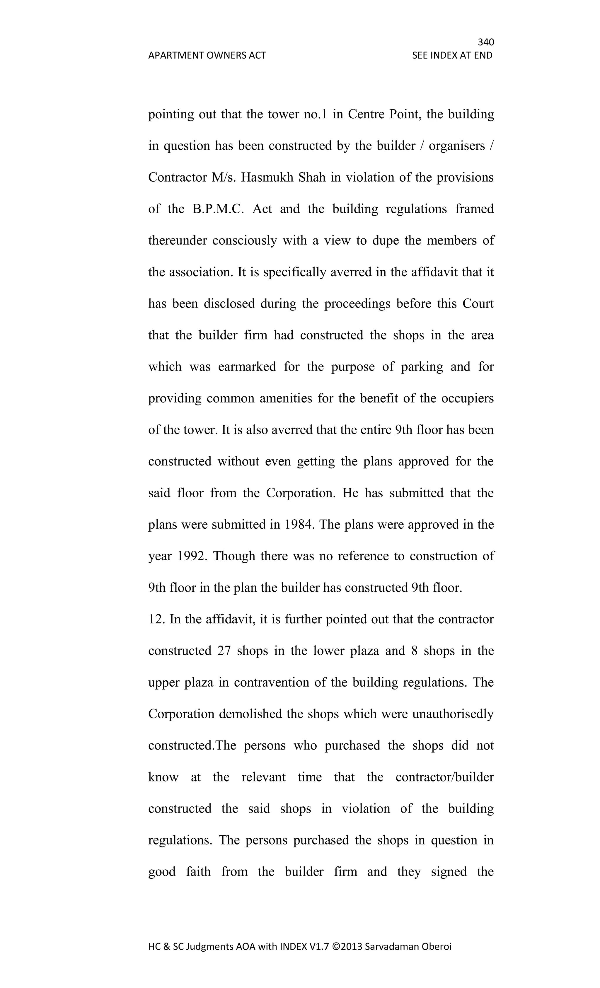 340
APARTMENT OWNERS ACT SEE INDEX AT END
HC & SC Judgments AOA with INDEX V1.7 ©2013 Sarvadaman Oberoi
pointing out that the tower no.1 in Centre Point, the building
in question has been constructed by the builder / organisers /
Contractor M/s. Hasmukh Shah in violation of the provisions
of the B.P.M.C. Act and the building regulations framed
thereunder consciously with a view to dupe the members of
the association. It is specifically averred in the affidavit that it
has been disclosed during the proceedings before this Court
that the builder firm had constructed the shops in the area
which was earmarked for the purpose of parking and for
providing common amenities for the benefit of the occupiers
of the tower. It is also averred that the entire 9th floor has been
constructed without even getting the plans approved for the
said floor from the Corporation. He has submitted that the
plans were submitted in 1984. The plans were approved in the
year 1992. Though there was no reference to construction of
9th floor in the plan the builder has constructed 9th floor.
12. In the affidavit, it is further pointed out that the contractor
constructed 27 shops in the lower plaza and 8 shops in the
upper plaza in contravention of the building regulations. The
Corporation demolished the shops which were unauthorisedly
constructed.The persons who purchased the shops did not
know at the relevant time that the contractor/builder
constructed the said shops in violation of the building
regulations. The persons purchased the shops in question in
good faith from the builder firm and they signed the
 