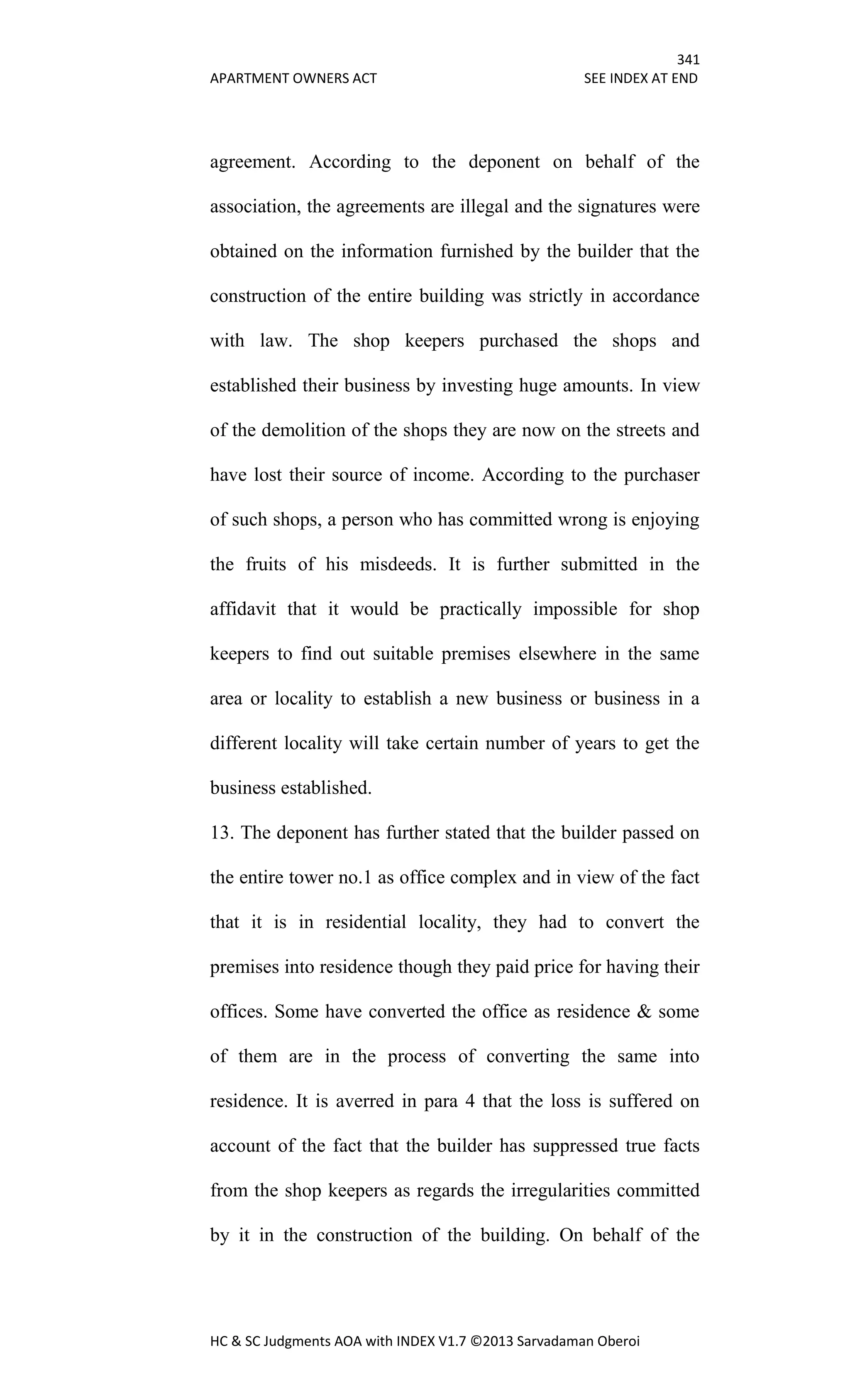 341
APARTMENT OWNERS ACT SEE INDEX AT END
HC & SC Judgments AOA with INDEX V1.7 ©2013 Sarvadaman Oberoi
agreement. According to the deponent on behalf of the
association, the agreements are illegal and the signatures were
obtained on the information furnished by the builder that the
construction of the entire building was strictly in accordance
with law. The shop keepers purchased the shops and
established their business by investing huge amounts. In view
of the demolition of the shops they are now on the streets and
have lost their source of income. According to the purchaser
of such shops, a person who has committed wrong is enjoying
the fruits of his misdeeds. It is further submitted in the
affidavit that it would be practically impossible for shop
keepers to find out suitable premises elsewhere in the same
area or locality to establish a new business or business in a
different locality will take certain number of years to get the
business established.
13. The deponent has further stated that the builder passed on
the entire tower no.1 as office complex and in view of the fact
that it is in residential locality, they had to convert the
premises into residence though they paid price for having their
offices. Some have converted the office as residence & some
of them are in the process of converting the same into
residence. It is averred in para 4 that the loss is suffered on
account of the fact that the builder has suppressed true facts
from the shop keepers as regards the irregularities committed
by it in the construction of the building. On behalf of the
 