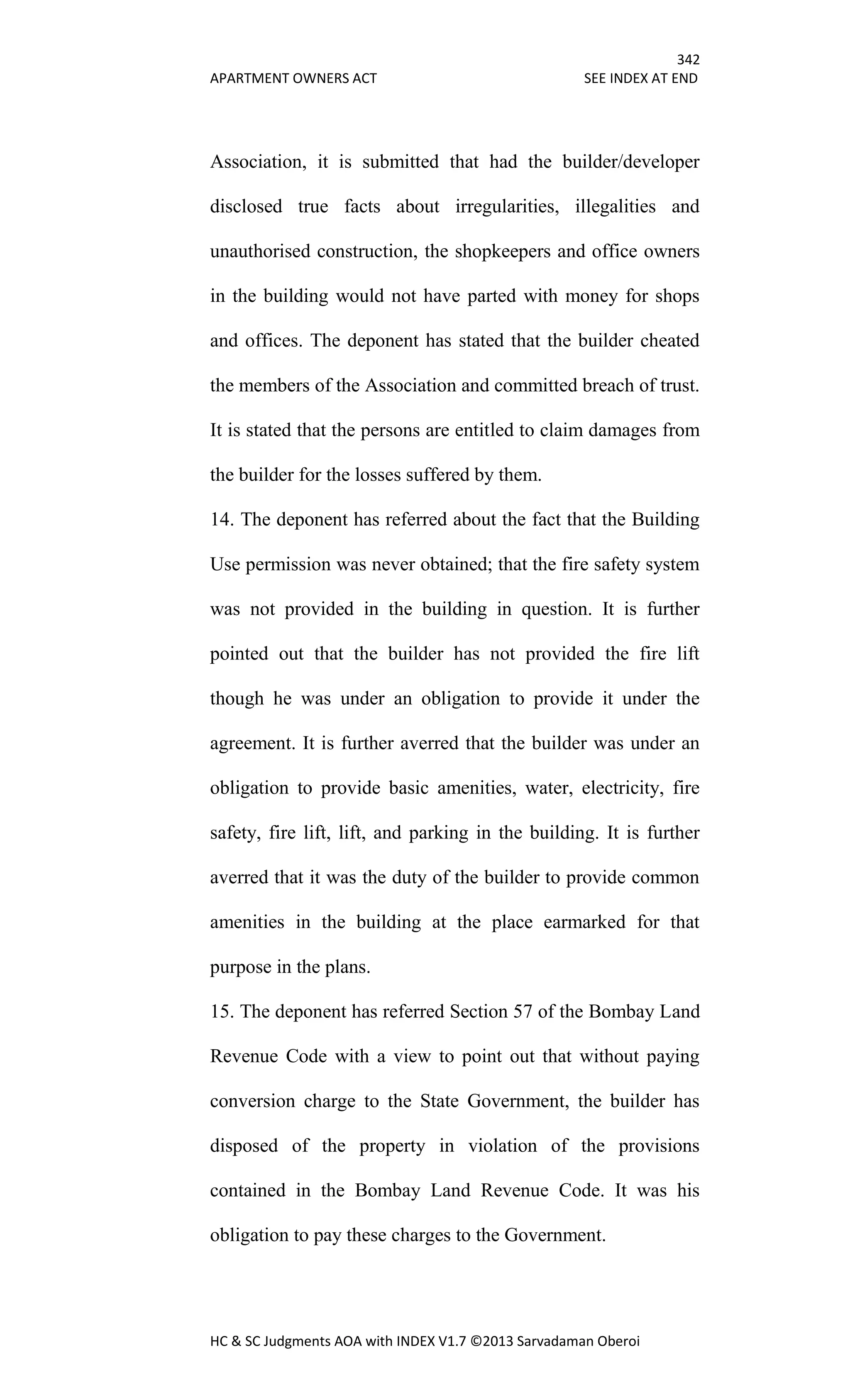 342
APARTMENT OWNERS ACT SEE INDEX AT END
HC & SC Judgments AOA with INDEX V1.7 ©2013 Sarvadaman Oberoi
Association, it is submitted that had the builder/developer
disclosed true facts about irregularities, illegalities and
unauthorised construction, the shopkeepers and office owners
in the building would not have parted with money for shops
and offices. The deponent has stated that the builder cheated
the members of the Association and committed breach of trust.
It is stated that the persons are entitled to claim damages from
the builder for the losses suffered by them.
14. The deponent has referred about the fact that the Building
Use permission was never obtained; that the fire safety system
was not provided in the building in question. It is further
pointed out that the builder has not provided the fire lift
though he was under an obligation to provide it under the
agreement. It is further averred that the builder was under an
obligation to provide basic amenities, water, electricity, fire
safety, fire lift, lift, and parking in the building. It is further
averred that it was the duty of the builder to provide common
amenities in the building at the place earmarked for that
purpose in the plans.
15. The deponent has referred Section 57 of the Bombay Land
Revenue Code with a view to point out that without paying
conversion charge to the State Government, the builder has
disposed of the property in violation of the provisions
contained in the Bombay Land Revenue Code. It was his
obligation to pay these charges to the Government.
 