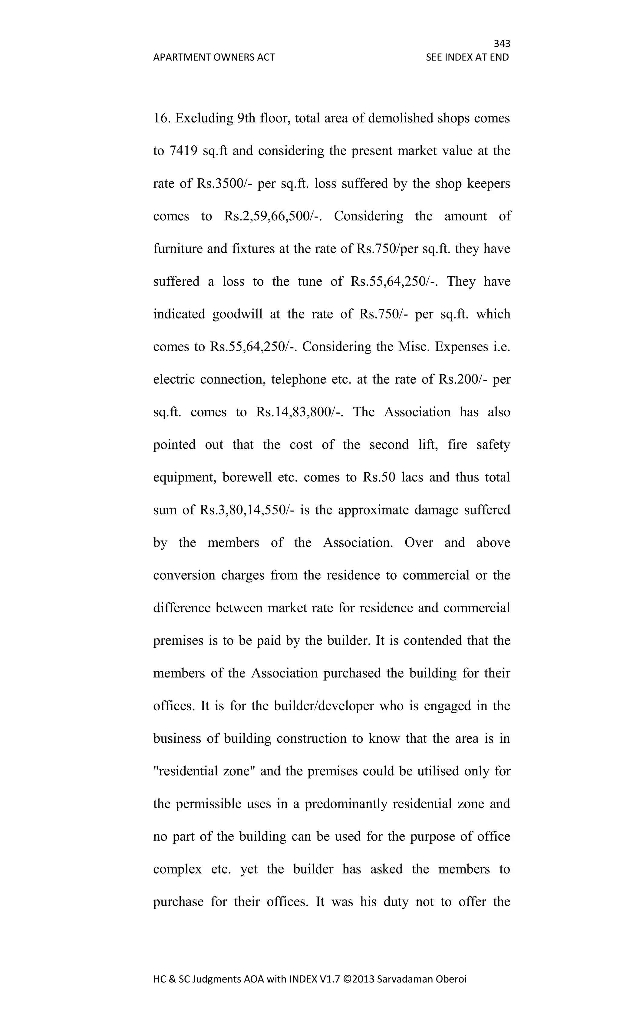343
APARTMENT OWNERS ACT SEE INDEX AT END
HC & SC Judgments AOA with INDEX V1.7 ©2013 Sarvadaman Oberoi
16. Excluding 9th floor, total area of demolished shops comes
to 7419 sq.ft and considering the present market value at the
rate of Rs.3500/- per sq.ft. loss suffered by the shop keepers
comes to Rs.2,59,66,500/-. Considering the amount of
furniture and fixtures at the rate of Rs.750/per sq.ft. they have
suffered a loss to the tune of Rs.55,64,250/-. They have
indicated goodwill at the rate of Rs.750/- per sq.ft. which
comes to Rs.55,64,250/-. Considering the Misc. Expenses i.e.
electric connection, telephone etc. at the rate of Rs.200/- per
sq.ft. comes to Rs.14,83,800/-. The Association has also
pointed out that the cost of the second lift, fire safety
equipment, borewell etc. comes to Rs.50 lacs and thus total
sum of Rs.3,80,14,550/- is the approximate damage suffered
by the members of the Association. Over and above
conversion charges from the residence to commercial or the
difference between market rate for residence and commercial
premises is to be paid by the builder. It is contended that the
members of the Association purchased the building for their
offices. It is for the builder/developer who is engaged in the
business of building construction to know that the area is in
"residential zone" and the premises could be utilised only for
the permissible uses in a predominantly residential zone and
no part of the building can be used for the purpose of office
complex etc. yet the builder has asked the members to
purchase for their offices. It was his duty not to offer the
 