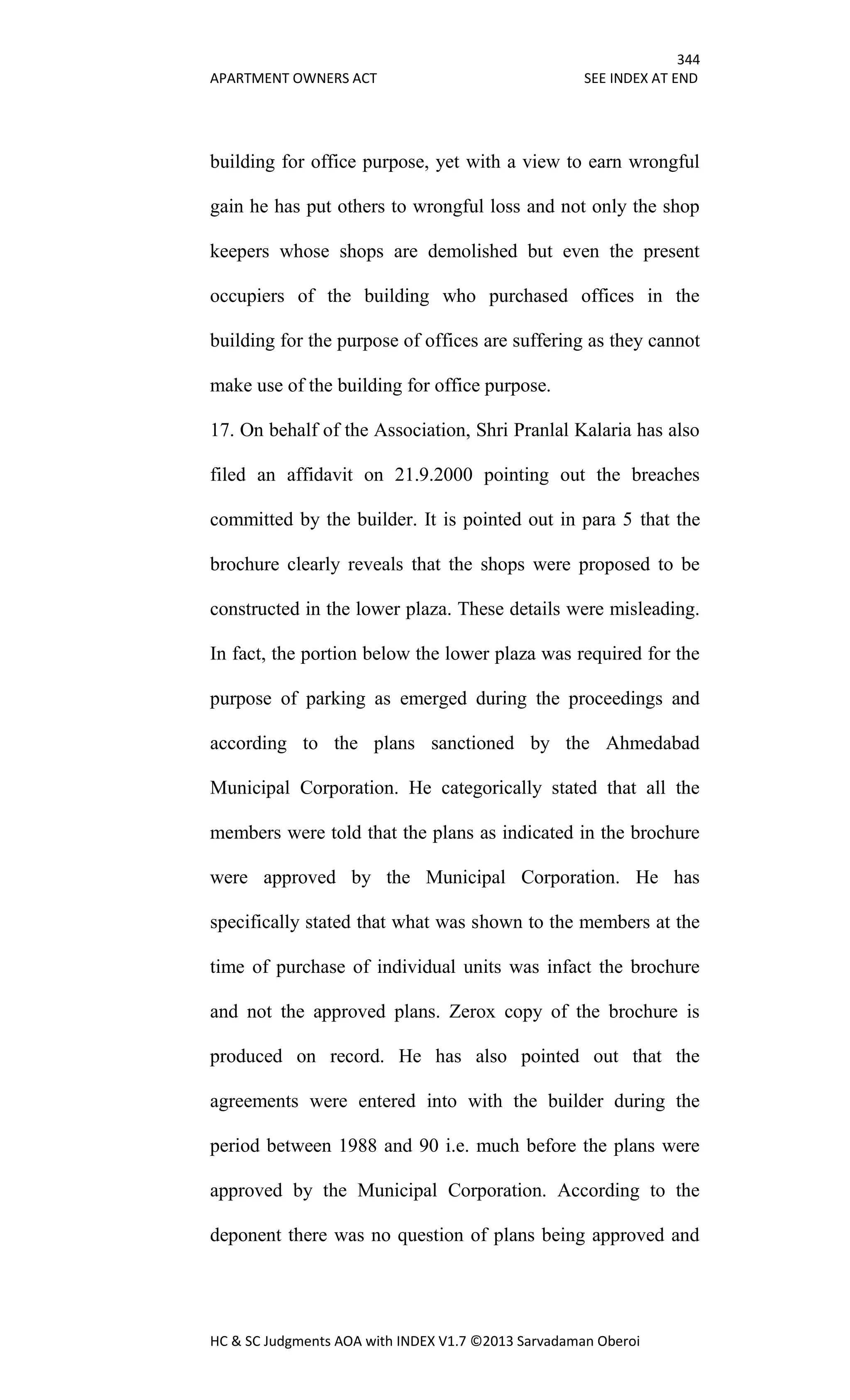 344
APARTMENT OWNERS ACT SEE INDEX AT END
HC & SC Judgments AOA with INDEX V1.7 ©2013 Sarvadaman Oberoi
building for office purpose, yet with a view to earn wrongful
gain he has put others to wrongful loss and not only the shop
keepers whose shops are demolished but even the present
occupiers of the building who purchased offices in the
building for the purpose of offices are suffering as they cannot
make use of the building for office purpose.
17. On behalf of the Association, Shri Pranlal Kalaria has also
filed an affidavit on 21.9.2000 pointing out the breaches
committed by the builder. It is pointed out in para 5 that the
brochure clearly reveals that the shops were proposed to be
constructed in the lower plaza. These details were misleading.
In fact, the portion below the lower plaza was required for the
purpose of parking as emerged during the proceedings and
according to the plans sanctioned by the Ahmedabad
Municipal Corporation. He categorically stated that all the
members were told that the plans as indicated in the brochure
were approved by the Municipal Corporation. He has
specifically stated that what was shown to the members at the
time of purchase of individual units was infact the brochure
and not the approved plans. Zerox copy of the brochure is
produced on record. He has also pointed out that the
agreements were entered into with the builder during the
period between 1988 and 90 i.e. much before the plans were
approved by the Municipal Corporation. According to the
deponent there was no question of plans being approved and
 
