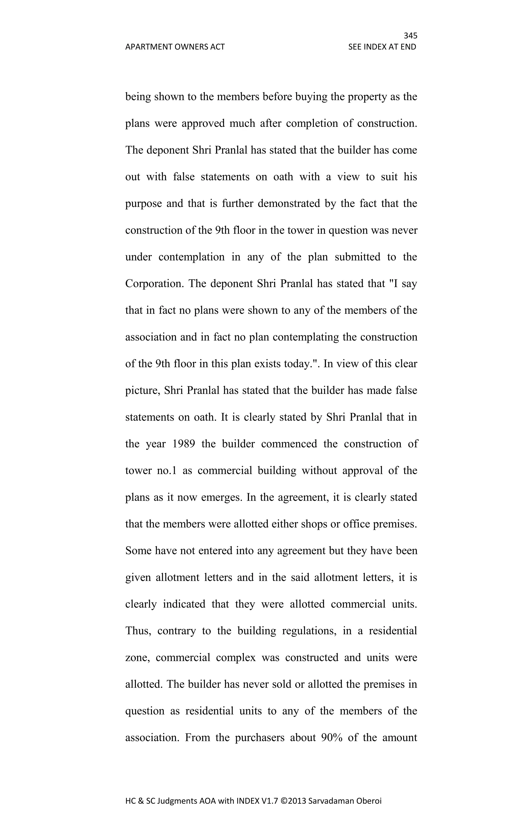 345
APARTMENT OWNERS ACT SEE INDEX AT END
HC & SC Judgments AOA with INDEX V1.7 ©2013 Sarvadaman Oberoi
being shown to the members before buying the property as the
plans were approved much after completion of construction.
The deponent Shri Pranlal has stated that the builder has come
out with false statements on oath with a view to suit his
purpose and that is further demonstrated by the fact that the
construction of the 9th floor in the tower in question was never
under contemplation in any of the plan submitted to the
Corporation. The deponent Shri Pranlal has stated that "I say
that in fact no plans were shown to any of the members of the
association and in fact no plan contemplating the construction
of the 9th floor in this plan exists today.". In view of this clear
picture, Shri Pranlal has stated that the builder has made false
statements on oath. It is clearly stated by Shri Pranlal that in
the year 1989 the builder commenced the construction of
tower no.1 as commercial building without approval of the
plans as it now emerges. In the agreement, it is clearly stated
that the members were allotted either shops or office premises.
Some have not entered into any agreement but they have been
given allotment letters and in the said allotment letters, it is
clearly indicated that they were allotted commercial units.
Thus, contrary to the building regulations, in a residential
zone, commercial complex was constructed and units were
allotted. The builder has never sold or allotted the premises in
question as residential units to any of the members of the
association. From the purchasers about 90% of the amount
 