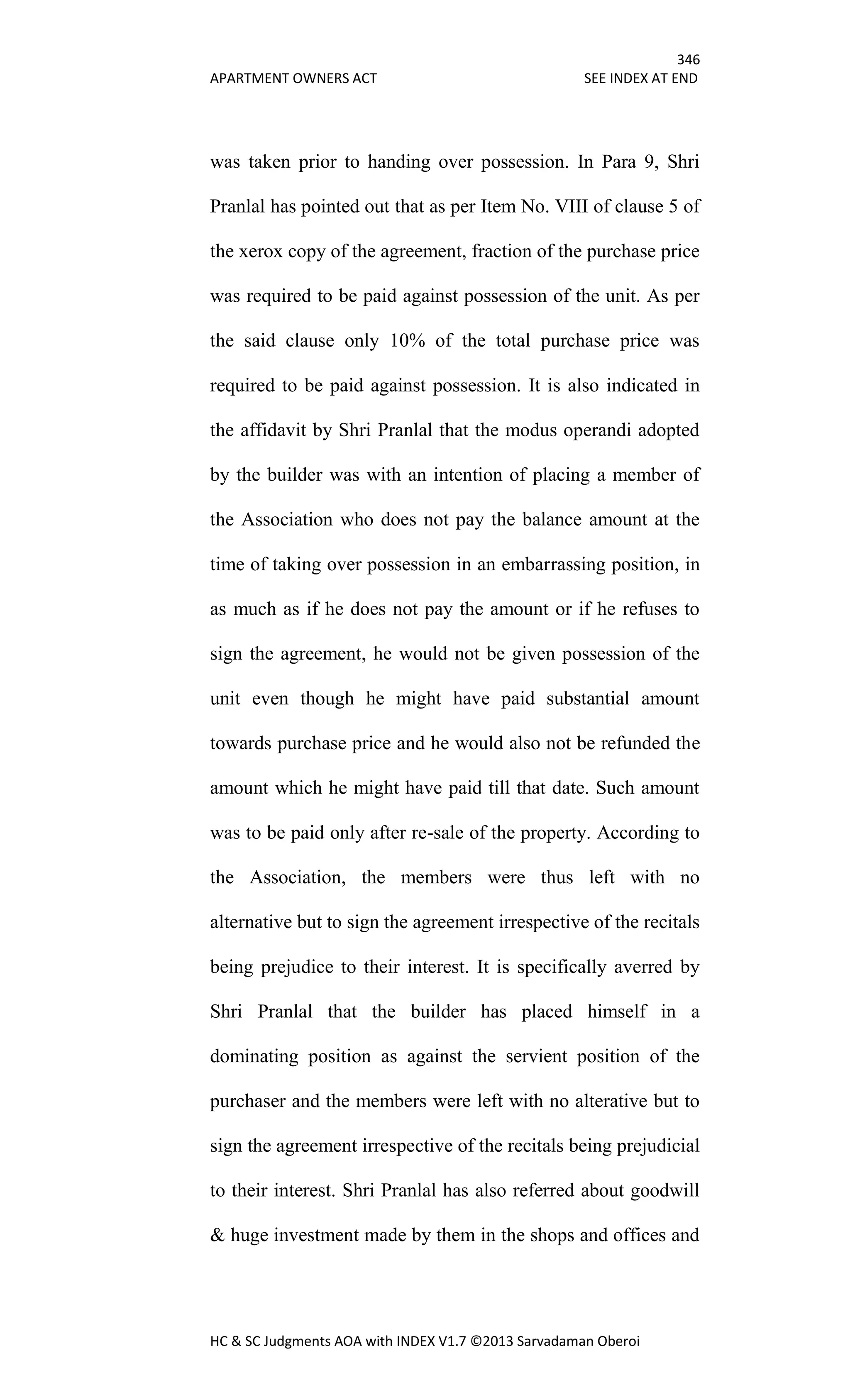 346
APARTMENT OWNERS ACT SEE INDEX AT END
HC & SC Judgments AOA with INDEX V1.7 ©2013 Sarvadaman Oberoi
was taken prior to handing over possession. In Para 9, Shri
Pranlal has pointed out that as per Item No. VIII of clause 5 of
the xerox copy of the agreement, fraction of the purchase price
was required to be paid against possession of the unit. As per
the said clause only 10% of the total purchase price was
required to be paid against possession. It is also indicated in
the affidavit by Shri Pranlal that the modus operandi adopted
by the builder was with an intention of placing a member of
the Association who does not pay the balance amount at the
time of taking over possession in an embarrassing position, in
as much as if he does not pay the amount or if he refuses to
sign the agreement, he would not be given possession of the
unit even though he might have paid substantial amount
towards purchase price and he would also not be refunded the
amount which he might have paid till that date. Such amount
was to be paid only after re-sale of the property. According to
the Association, the members were thus left with no
alternative but to sign the agreement irrespective of the recitals
being prejudice to their interest. It is specifically averred by
Shri Pranlal that the builder has placed himself in a
dominating position as against the servient position of the
purchaser and the members were left with no alterative but to
sign the agreement irrespective of the recitals being prejudicial
to their interest. Shri Pranlal has also referred about goodwill
& huge investment made by them in the shops and offices and
 