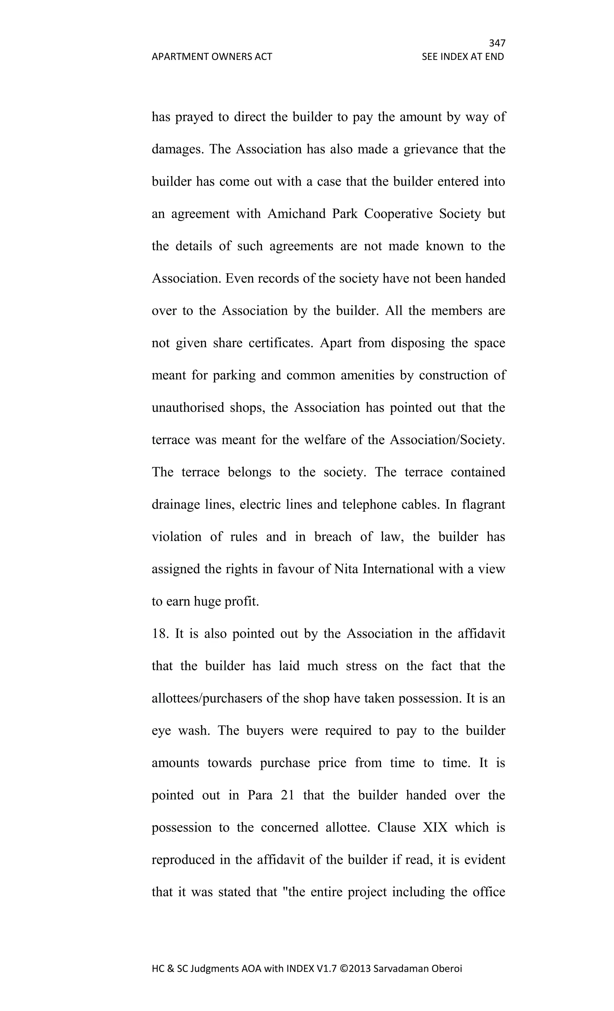 347
APARTMENT OWNERS ACT SEE INDEX AT END
HC & SC Judgments AOA with INDEX V1.7 ©2013 Sarvadaman Oberoi
has prayed to direct the builder to pay the amount by way of
damages. The Association has also made a grievance that the
builder has come out with a case that the builder entered into
an agreement with Amichand Park Cooperative Society but
the details of such agreements are not made known to the
Association. Even records of the society have not been handed
over to the Association by the builder. All the members are
not given share certificates. Apart from disposing the space
meant for parking and common amenities by construction of
unauthorised shops, the Association has pointed out that the
terrace was meant for the welfare of the Association/Society.
The terrace belongs to the society. The terrace contained
drainage lines, electric lines and telephone cables. In flagrant
violation of rules and in breach of law, the builder has
assigned the rights in favour of Nita International with a view
to earn huge profit.
18. It is also pointed out by the Association in the affidavit
that the builder has laid much stress on the fact that the
allottees/purchasers of the shop have taken possession. It is an
eye wash. The buyers were required to pay to the builder
amounts towards purchase price from time to time. It is
pointed out in Para 21 that the builder handed over the
possession to the concerned allottee. Clause XIX which is
reproduced in the affidavit of the builder if read, it is evident
that it was stated that "the entire project including the office
 
