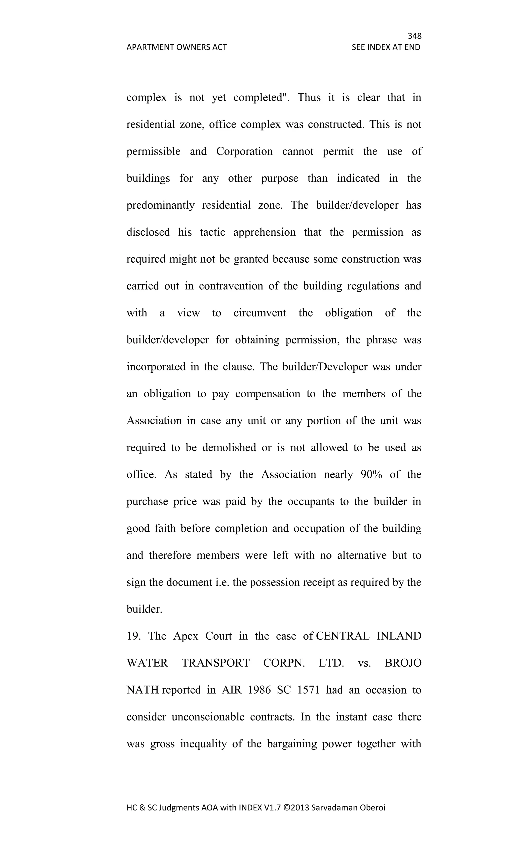 348
APARTMENT OWNERS ACT SEE INDEX AT END
HC & SC Judgments AOA with INDEX V1.7 ©2013 Sarvadaman Oberoi
complex is not yet completed". Thus it is clear that in
residential zone, office complex was constructed. This is not
permissible and Corporation cannot permit the use of
buildings for any other purpose than indicated in the
predominantly residential zone. The builder/developer has
disclosed his tactic apprehension that the permission as
required might not be granted because some construction was
carried out in contravention of the building regulations and
with a view to circumvent the obligation of the
builder/developer for obtaining permission, the phrase was
incorporated in the clause. The builder/Developer was under
an obligation to pay compensation to the members of the
Association in case any unit or any portion of the unit was
required to be demolished or is not allowed to be used as
office. As stated by the Association nearly 90% of the
purchase price was paid by the occupants to the builder in
good faith before completion and occupation of the building
and therefore members were left with no alternative but to
sign the document i.e. the possession receipt as required by the
builder.
19. The Apex Court in the case of CENTRAL INLAND
WATER TRANSPORT CORPN. LTD. vs. BROJO
NATH reported in AIR 1986 SC 1571 had an occasion to
consider unconscionable contracts. In the instant case there
was gross inequality of the bargaining power together with
 
