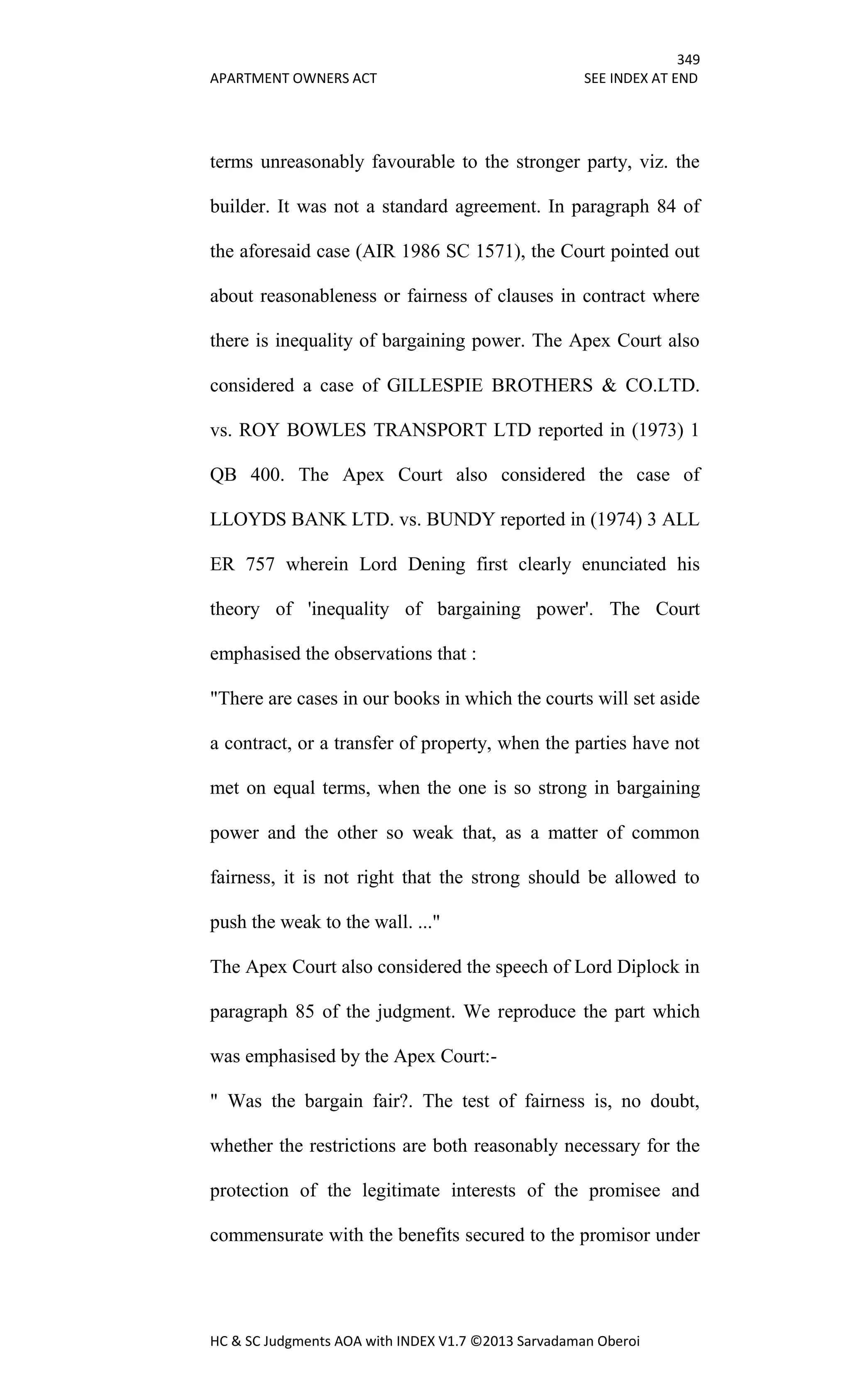 349
APARTMENT OWNERS ACT SEE INDEX AT END
HC & SC Judgments AOA with INDEX V1.7 ©2013 Sarvadaman Oberoi
terms unreasonably favourable to the stronger party, viz. the
builder. It was not a standard agreement. In paragraph 84 of
the aforesaid case (AIR 1986 SC 1571), the Court pointed out
about reasonableness or fairness of clauses in contract where
there is inequality of bargaining power. The Apex Court also
considered a case of GILLESPIE BROTHERS & CO.LTD.
vs. ROY BOWLES TRANSPORT LTD reported in (1973) 1
QB 400. The Apex Court also considered the case of
LLOYDS BANK LTD. vs. BUNDY reported in (1974) 3 ALL
ER 757 wherein Lord Dening first clearly enunciated his
theory of 'inequality of bargaining power'. The Court
emphasised the observations that :
"There are cases in our books in which the courts will set aside
a contract, or a transfer of property, when the parties have not
met on equal terms, when the one is so strong in bargaining
power and the other so weak that, as a matter of common
fairness, it is not right that the strong should be allowed to
push the weak to the wall. ..."
The Apex Court also considered the speech of Lord Diplock in
paragraph 85 of the judgment. We reproduce the part which
was emphasised by the Apex Court:-
" Was the bargain fair?. The test of fairness is, no doubt,
whether the restrictions are both reasonably necessary for the
protection of the legitimate interests of the promisee and
commensurate with the benefits secured to the promisor under
 