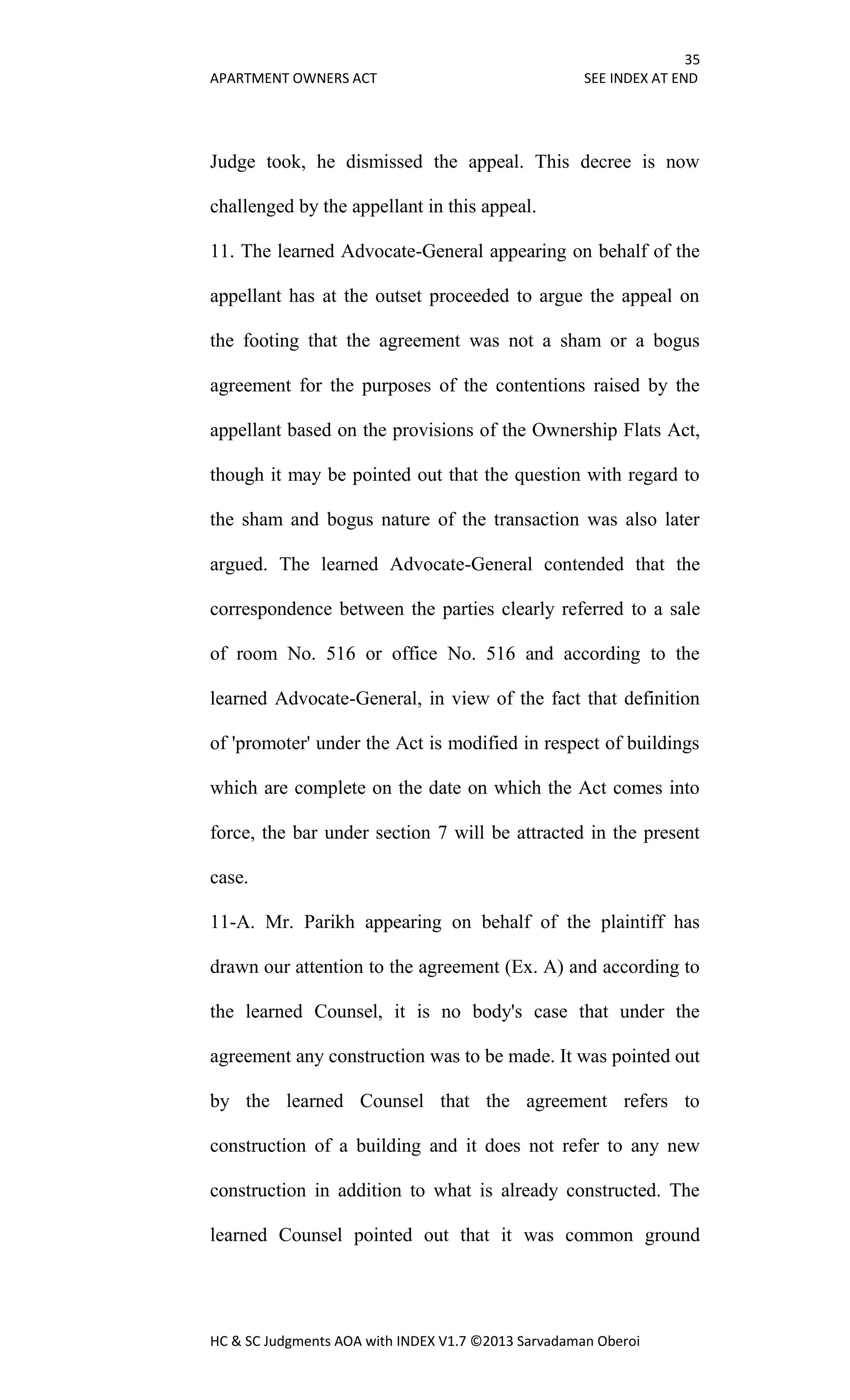 35
APARTMENT OWNERS ACT SEE INDEX AT END
HC & SC Judgments AOA with INDEX V1.7 ©2013 Sarvadaman Oberoi
Judge took, he dismissed the appeal. This decree is now
challenged by the appellant in this appeal.
11. The learned Advocate-General appearing on behalf of the
appellant has at the outset proceeded to argue the appeal on
the footing that the agreement was not a sham or a bogus
agreement for the purposes of the contentions raised by the
appellant based on the provisions of the Ownership Flats Act,
though it may be pointed out that the question with regard to
the sham and bogus nature of the transaction was also later
argued. The learned Advocate-General contended that the
correspondence between the parties clearly referred to a sale
of room No. 516 or office No. 516 and according to the
learned Advocate-General, in view of the fact that definition
of 'promoter' under the Act is modified in respect of buildings
which are complete on the date on which the Act comes into
force, the bar under section 7 will be attracted in the present
case.
11-A. Mr. Parikh appearing on behalf of the plaintiff has
drawn our attention to the agreement (Ex. A) and according to
the learned Counsel, it is no body's case that under the
agreement any construction was to be made. It was pointed out
by the learned Counsel that the agreement refers to
construction of a building and it does not refer to any new
construction in addition to what is already constructed. The
learned Counsel pointed out that it was common ground
 