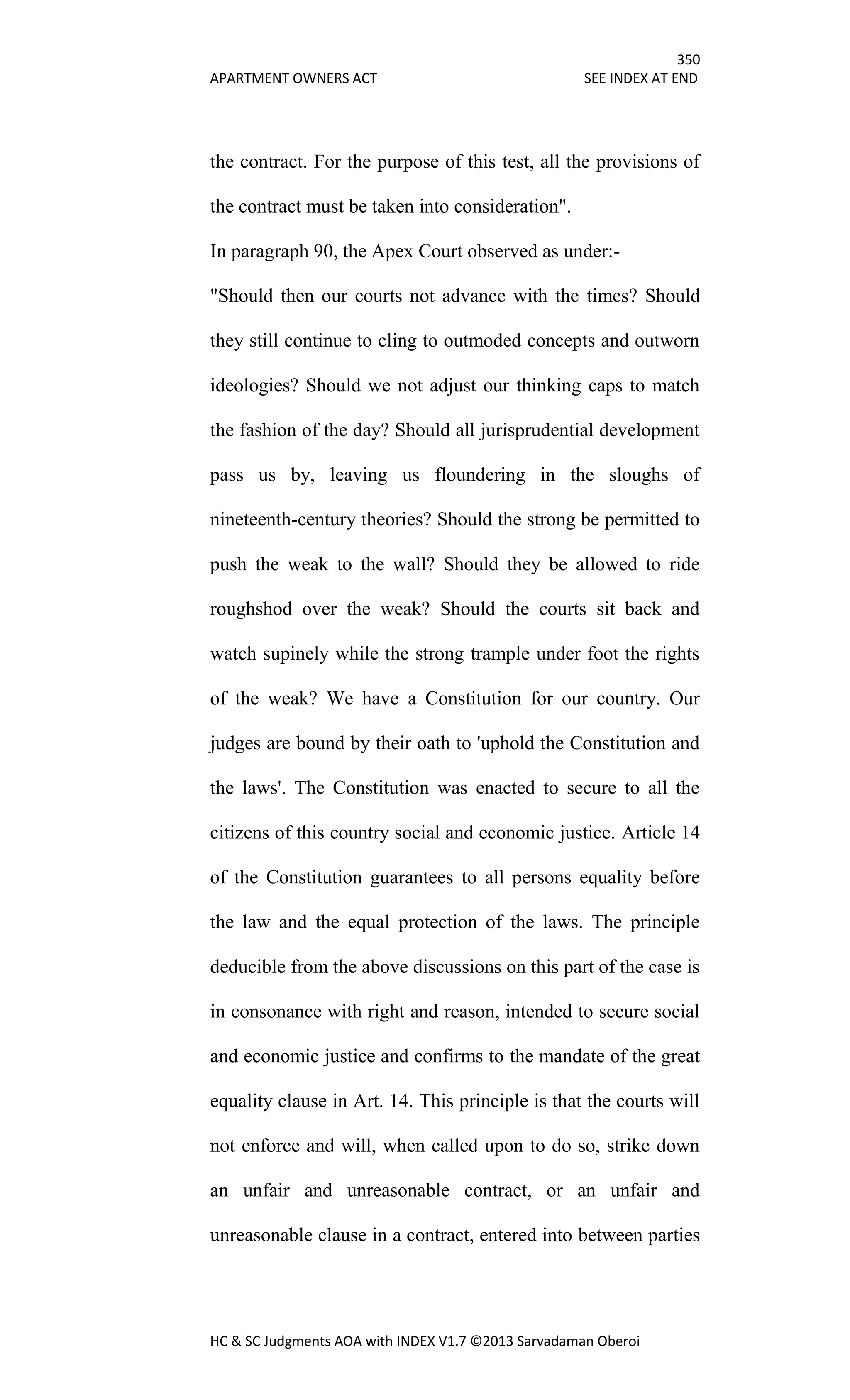 350
APARTMENT OWNERS ACT SEE INDEX AT END
HC & SC Judgments AOA with INDEX V1.7 ©2013 Sarvadaman Oberoi
the contract. For the purpose of this test, all the provisions of
the contract must be taken into consideration".
In paragraph 90, the Apex Court observed as under:-
"Should then our courts not advance with the times? Should
they still continue to cling to outmoded concepts and outworn
ideologies? Should we not adjust our thinking caps to match
the fashion of the day? Should all jurisprudential development
pass us by, leaving us floundering in the sloughs of
nineteenth-century theories? Should the strong be permitted to
push the weak to the wall? Should they be allowed to ride
roughshod over the weak? Should the courts sit back and
watch supinely while the strong trample under foot the rights
of the weak? We have a Constitution for our country. Our
judges are bound by their oath to 'uphold the Constitution and
the laws'. The Constitution was enacted to secure to all the
citizens of this country social and economic justice. Article 14
of the Constitution guarantees to all persons equality before
the law and the equal protection of the laws. The principle
deducible from the above discussions on this part of the case is
in consonance with right and reason, intended to secure social
and economic justice and confirms to the mandate of the great
equality clause in Art. 14. This principle is that the courts will
not enforce and will, when called upon to do so, strike down
an unfair and unreasonable contract, or an unfair and
unreasonable clause in a contract, entered into between parties
 