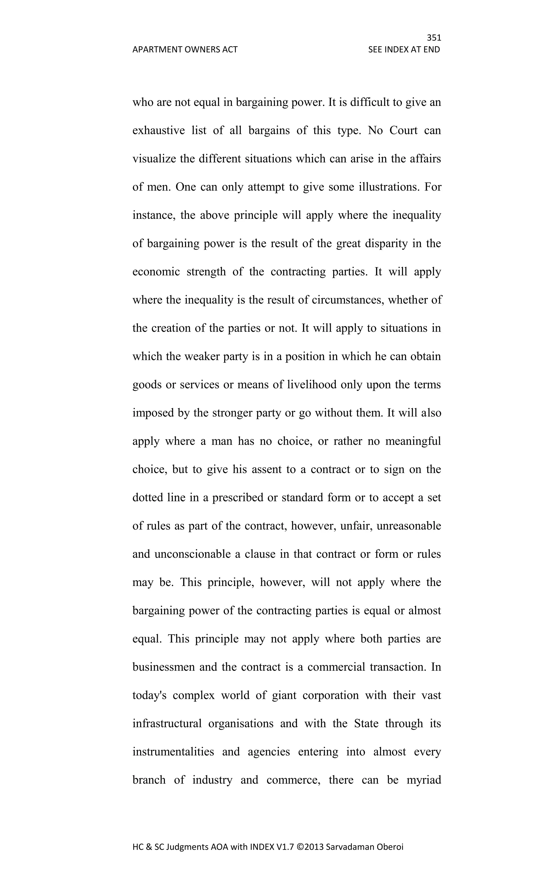 351
APARTMENT OWNERS ACT SEE INDEX AT END
HC & SC Judgments AOA with INDEX V1.7 ©2013 Sarvadaman Oberoi
who are not equal in bargaining power. It is difficult to give an
exhaustive list of all bargains of this type. No Court can
visualize the different situations which can arise in the affairs
of men. One can only attempt to give some illustrations. For
instance, the above principle will apply where the inequality
of bargaining power is the result of the great disparity in the
economic strength of the contracting parties. It will apply
where the inequality is the result of circumstances, whether of
the creation of the parties or not. It will apply to situations in
which the weaker party is in a position in which he can obtain
goods or services or means of livelihood only upon the terms
imposed by the stronger party or go without them. It will also
apply where a man has no choice, or rather no meaningful
choice, but to give his assent to a contract or to sign on the
dotted line in a prescribed or standard form or to accept a set
of rules as part of the contract, however, unfair, unreasonable
and unconscionable a clause in that contract or form or rules
may be. This principle, however, will not apply where the
bargaining power of the contracting parties is equal or almost
equal. This principle may not apply where both parties are
businessmen and the contract is a commercial transaction. In
today's complex world of giant corporation with their vast
infrastructural organisations and with the State through its
instrumentalities and agencies entering into almost every
branch of industry and commerce, there can be myriad
 