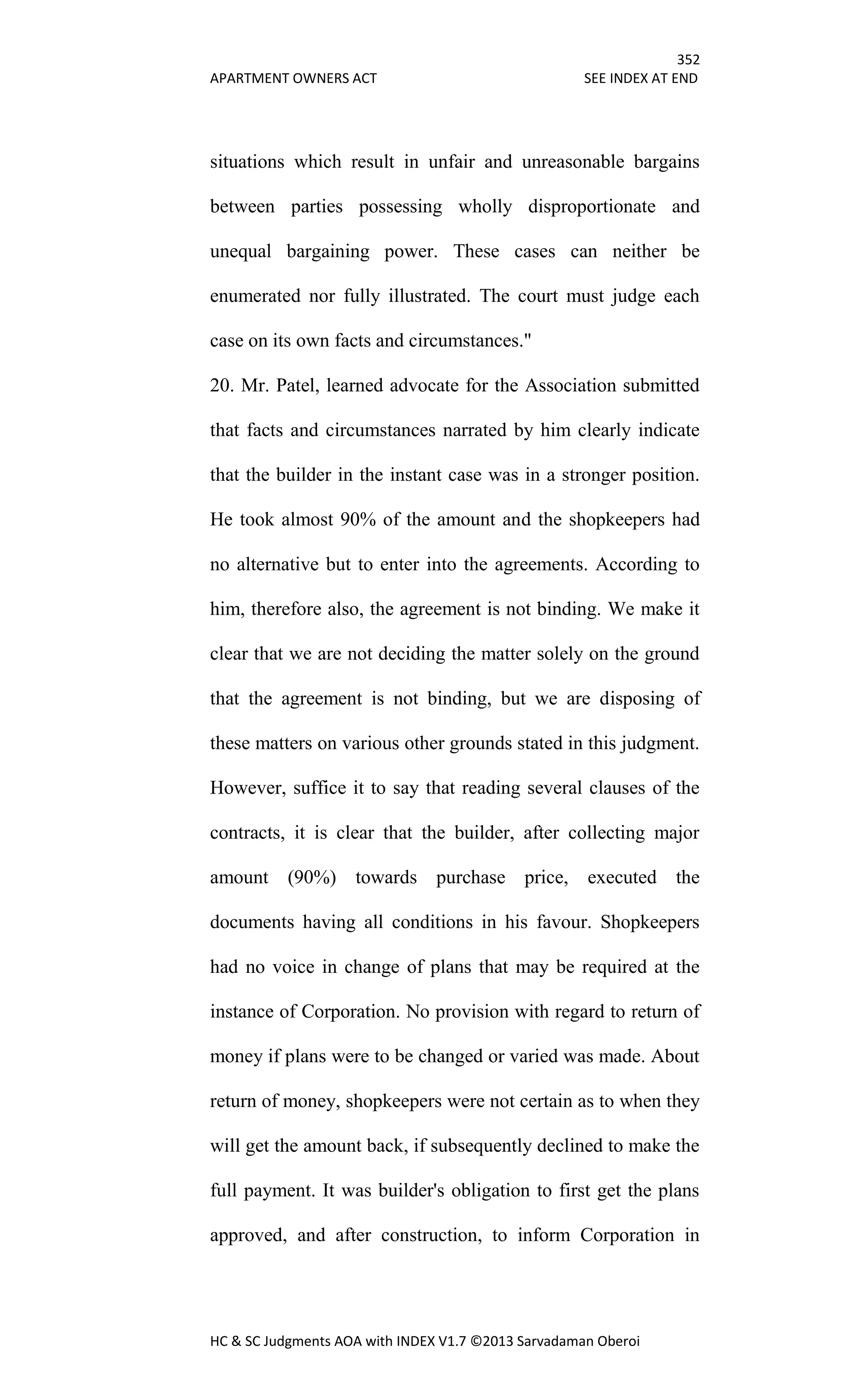 352
APARTMENT OWNERS ACT SEE INDEX AT END
HC & SC Judgments AOA with INDEX V1.7 ©2013 Sarvadaman Oberoi
situations which result in unfair and unreasonable bargains
between parties possessing wholly disproportionate and
unequal bargaining power. These cases can neither be
enumerated nor fully illustrated. The court must judge each
case on its own facts and circumstances."
20. Mr. Patel, learned advocate for the Association submitted
that facts and circumstances narrated by him clearly indicate
that the builder in the instant case was in a stronger position.
He took almost 90% of the amount and the shopkeepers had
no alternative but to enter into the agreements. According to
him, therefore also, the agreement is not binding. We make it
clear that we are not deciding the matter solely on the ground
that the agreement is not binding, but we are disposing of
these matters on various other grounds stated in this judgment.
However, suffice it to say that reading several clauses of the
contracts, it is clear that the builder, after collecting major
amount (90%) towards purchase price, executed the
documents having all conditions in his favour. Shopkeepers
had no voice in change of plans that may be required at the
instance of Corporation. No provision with regard to return of
money if plans were to be changed or varied was made. About
return of money, shopkeepers were not certain as to when they
will get the amount back, if subsequently declined to make the
full payment. It was builder's obligation to first get the plans
approved, and after construction, to inform Corporation in
 