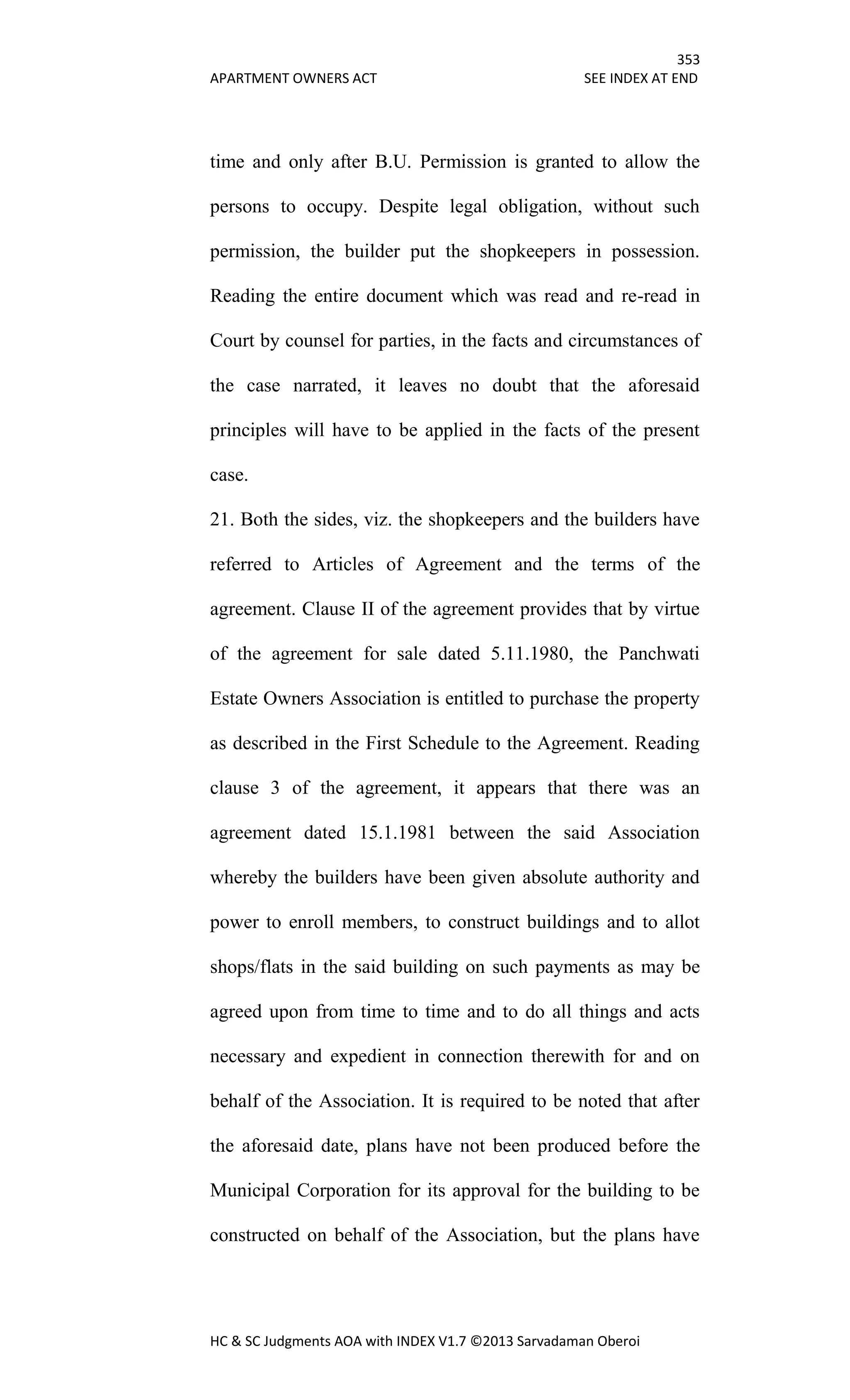 353
APARTMENT OWNERS ACT SEE INDEX AT END
HC & SC Judgments AOA with INDEX V1.7 ©2013 Sarvadaman Oberoi
time and only after B.U. Permission is granted to allow the
persons to occupy. Despite legal obligation, without such
permission, the builder put the shopkeepers in possession.
Reading the entire document which was read and re-read in
Court by counsel for parties, in the facts and circumstances of
the case narrated, it leaves no doubt that the aforesaid
principles will have to be applied in the facts of the present
case.
21. Both the sides, viz. the shopkeepers and the builders have
referred to Articles of Agreement and the terms of the
agreement. Clause II of the agreement provides that by virtue
of the agreement for sale dated 5.11.1980, the Panchwati
Estate Owners Association is entitled to purchase the property
as described in the First Schedule to the Agreement. Reading
clause 3 of the agreement, it appears that there was an
agreement dated 15.1.1981 between the said Association
whereby the builders have been given absolute authority and
power to enroll members, to construct buildings and to allot
shops/flats in the said building on such payments as may be
agreed upon from time to time and to do all things and acts
necessary and expedient in connection therewith for and on
behalf of the Association. It is required to be noted that after
the aforesaid date, plans have not been produced before the
Municipal Corporation for its approval for the building to be
constructed on behalf of the Association, but the plans have
 