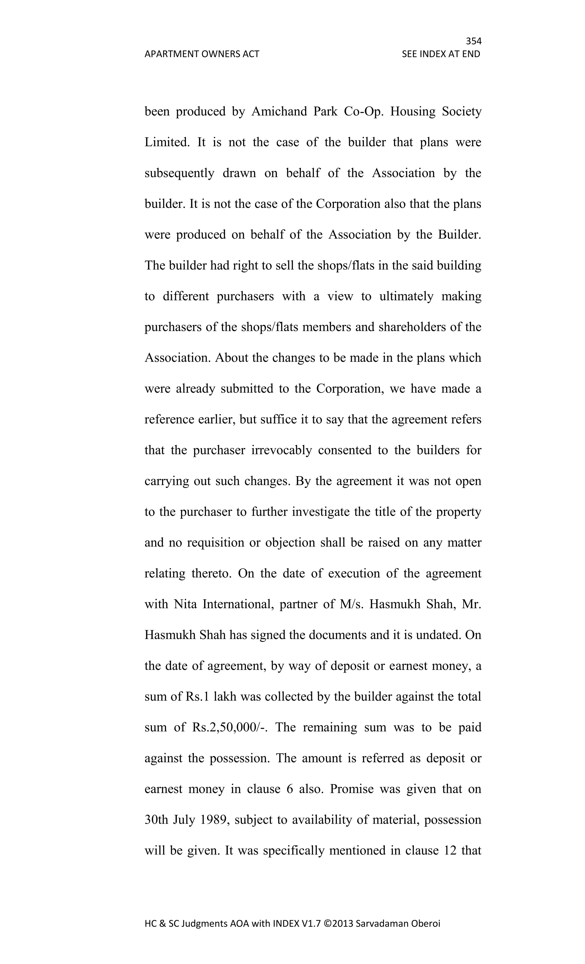 354
APARTMENT OWNERS ACT SEE INDEX AT END
HC & SC Judgments AOA with INDEX V1.7 ©2013 Sarvadaman Oberoi
been produced by Amichand Park Co-Op. Housing Society
Limited. It is not the case of the builder that plans were
subsequently drawn on behalf of the Association by the
builder. It is not the case of the Corporation also that the plans
were produced on behalf of the Association by the Builder.
The builder had right to sell the shops/flats in the said building
to different purchasers with a view to ultimately making
purchasers of the shops/flats members and shareholders of the
Association. About the changes to be made in the plans which
were already submitted to the Corporation, we have made a
reference earlier, but suffice it to say that the agreement refers
that the purchaser irrevocably consented to the builders for
carrying out such changes. By the agreement it was not open
to the purchaser to further investigate the title of the property
and no requisition or objection shall be raised on any matter
relating thereto. On the date of execution of the agreement
with Nita International, partner of M/s. Hasmukh Shah, Mr.
Hasmukh Shah has signed the documents and it is undated. On
the date of agreement, by way of deposit or earnest money, a
sum of Rs.1 lakh was collected by the builder against the total
sum of Rs.2,50,000/-. The remaining sum was to be paid
against the possession. The amount is referred as deposit or
earnest money in clause 6 also. Promise was given that on
30th July 1989, subject to availability of material, possession
will be given. It was specifically mentioned in clause 12 that
 