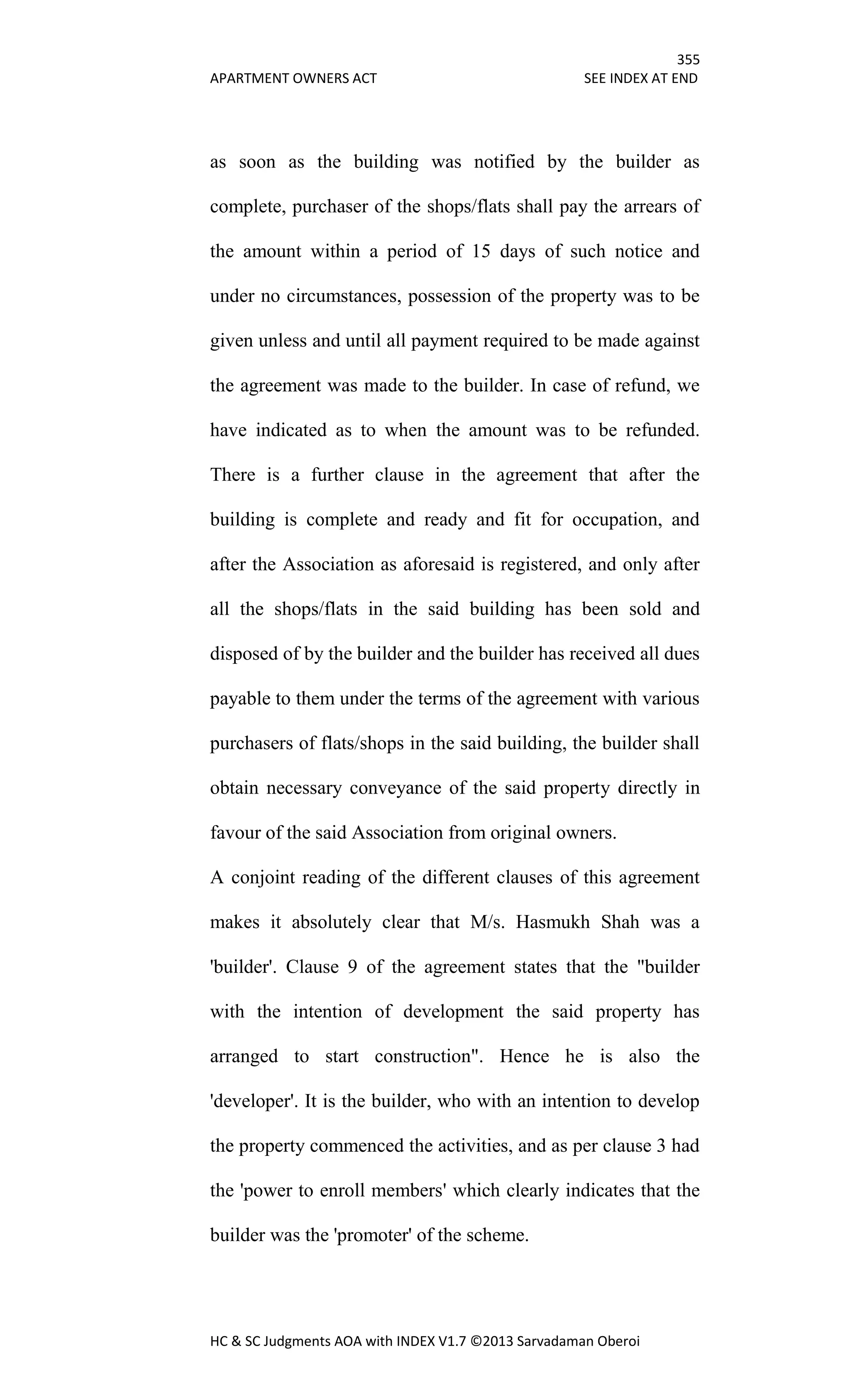 355
APARTMENT OWNERS ACT SEE INDEX AT END
HC & SC Judgments AOA with INDEX V1.7 ©2013 Sarvadaman Oberoi
as soon as the building was notified by the builder as
complete, purchaser of the shops/flats shall pay the arrears of
the amount within a period of 15 days of such notice and
under no circumstances, possession of the property was to be
given unless and until all payment required to be made against
the agreement was made to the builder. In case of refund, we
have indicated as to when the amount was to be refunded.
There is a further clause in the agreement that after the
building is complete and ready and fit for occupation, and
after the Association as aforesaid is registered, and only after
all the shops/flats in the said building has been sold and
disposed of by the builder and the builder has received all dues
payable to them under the terms of the agreement with various
purchasers of flats/shops in the said building, the builder shall
obtain necessary conveyance of the said property directly in
favour of the said Association from original owners.
A conjoint reading of the different clauses of this agreement
makes it absolutely clear that M/s. Hasmukh Shah was a
'builder'. Clause 9 of the agreement states that the "builder
with the intention of development the said property has
arranged to start construction". Hence he is also the
'developer'. It is the builder, who with an intention to develop
the property commenced the activities, and as per clause 3 had
the 'power to enroll members' which clearly indicates that the
builder was the 'promoter' of the scheme.
 