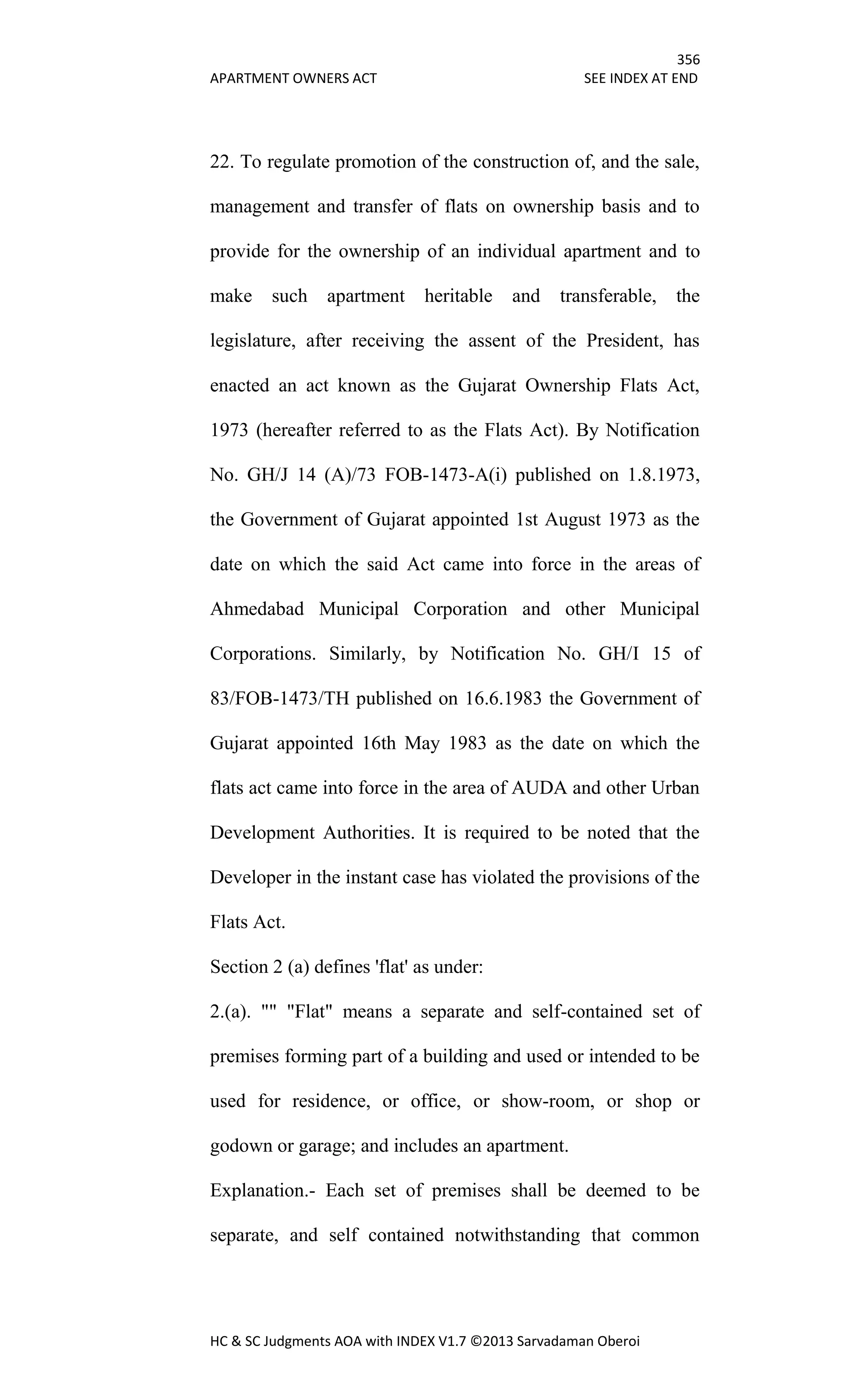 356
APARTMENT OWNERS ACT SEE INDEX AT END
HC & SC Judgments AOA with INDEX V1.7 ©2013 Sarvadaman Oberoi
22. To regulate promotion of the construction of, and the sale,
management and transfer of flats on ownership basis and to
provide for the ownership of an individual apartment and to
make such apartment heritable and transferable, the
legislature, after receiving the assent of the President, has
enacted an act known as the Gujarat Ownership Flats Act,
1973 (hereafter referred to as the Flats Act). By Notification
No. GH/J 14 (A)/73 FOB-1473-A(i) published on 1.8.1973,
the Government of Gujarat appointed 1st August 1973 as the
date on which the said Act came into force in the areas of
Ahmedabad Municipal Corporation and other Municipal
Corporations. Similarly, by Notification No. GH/I 15 of
83/FOB-1473/TH published on 16.6.1983 the Government of
Gujarat appointed 16th May 1983 as the date on which the
flats act came into force in the area of AUDA and other Urban
Development Authorities. It is required to be noted that the
Developer in the instant case has violated the provisions of the
Flats Act.
Section 2 (a) defines 'flat' as under:
2.(a). "" "Flat" means a separate and self-contained set of
premises forming part of a building and used or intended to be
used for residence, or office, or show-room, or shop or
godown or garage; and includes an apartment.
Explanation.- Each set of premises shall be deemed to be
separate, and self contained notwithstanding that common
 