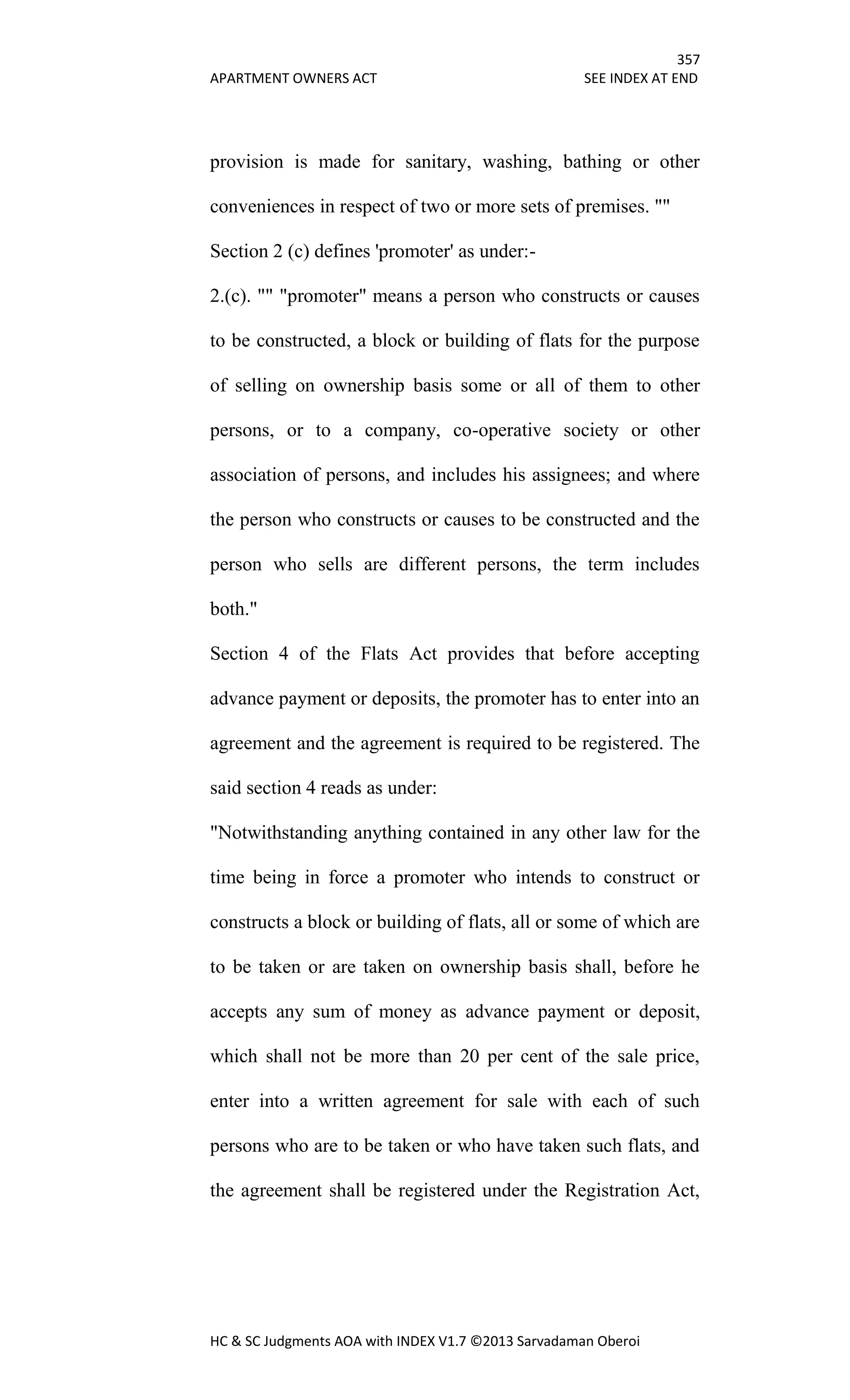 357
APARTMENT OWNERS ACT SEE INDEX AT END
HC & SC Judgments AOA with INDEX V1.7 ©2013 Sarvadaman Oberoi
provision is made for sanitary, washing, bathing or other
conveniences in respect of two or more sets of premises. ""
Section 2 (c) defines 'promoter' as under:-
2.(c). "" "promoter" means a person who constructs or causes
to be constructed, a block or building of flats for the purpose
of selling on ownership basis some or all of them to other
persons, or to a company, co-operative society or other
association of persons, and includes his assignees; and where
the person who constructs or causes to be constructed and the
person who sells are different persons, the term includes
both."
Section 4 of the Flats Act provides that before accepting
advance payment or deposits, the promoter has to enter into an
agreement and the agreement is required to be registered. The
said section 4 reads as under:
"Notwithstanding anything contained in any other law for the
time being in force a promoter who intends to construct or
constructs a block or building of flats, all or some of which are
to be taken or are taken on ownership basis shall, before he
accepts any sum of money as advance payment or deposit,
which shall not be more than 20 per cent of the sale price,
enter into a written agreement for sale with each of such
persons who are to be taken or who have taken such flats, and
the agreement shall be registered under the Registration Act,
 