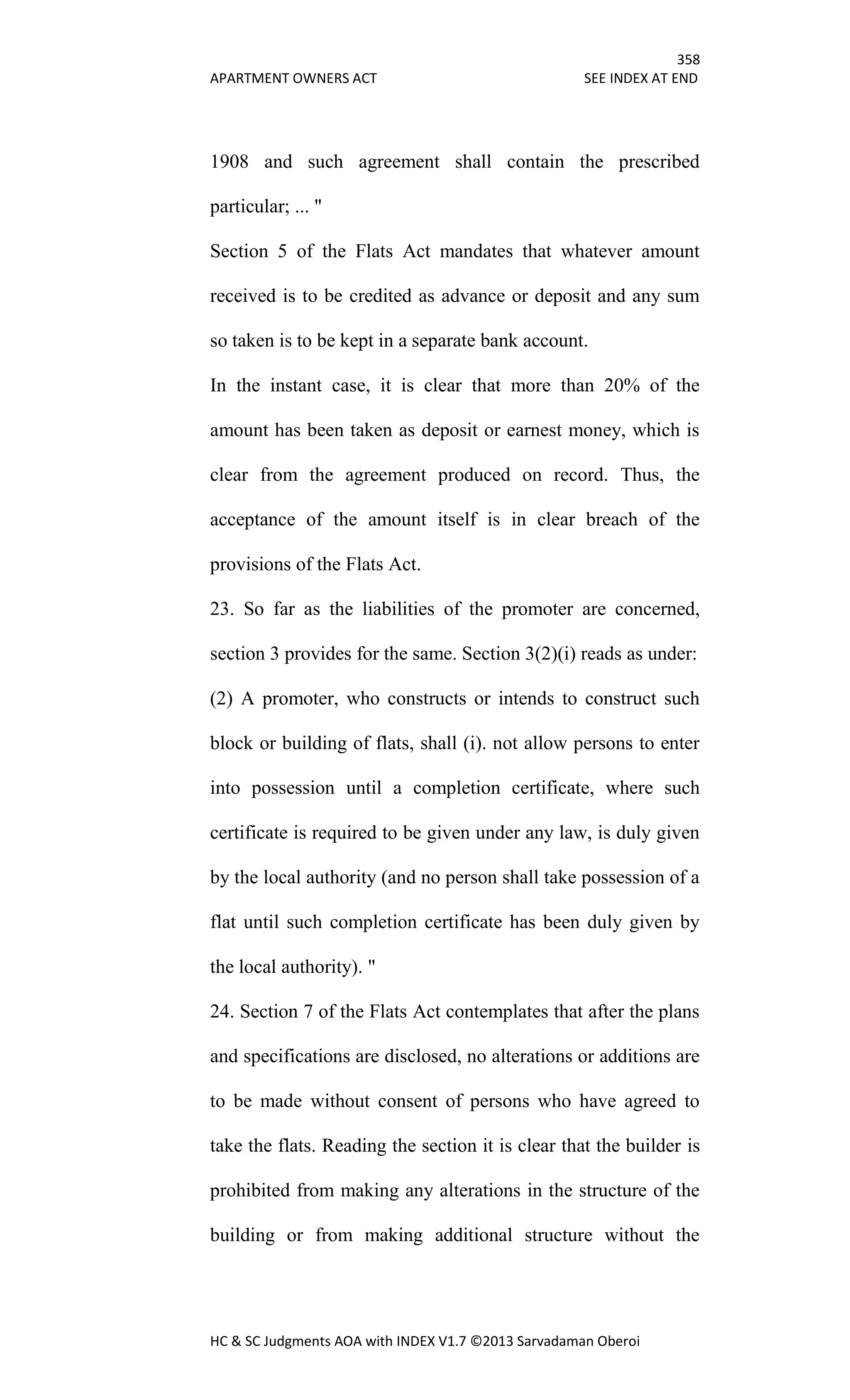 358
APARTMENT OWNERS ACT SEE INDEX AT END
HC & SC Judgments AOA with INDEX V1.7 ©2013 Sarvadaman Oberoi
1908 and such agreement shall contain the prescribed
particular; ... "
Section 5 of the Flats Act mandates that whatever amount
received is to be credited as advance or deposit and any sum
so taken is to be kept in a separate bank account.
In the instant case, it is clear that more than 20% of the
amount has been taken as deposit or earnest money, which is
clear from the agreement produced on record. Thus, the
acceptance of the amount itself is in clear breach of the
provisions of the Flats Act.
23. So far as the liabilities of the promoter are concerned,
section 3 provides for the same. Section 3(2)(i) reads as under:
(2) A promoter, who constructs or intends to construct such
block or building of flats, shall (i). not allow persons to enter
into possession until a completion certificate, where such
certificate is required to be given under any law, is duly given
by the local authority (and no person shall take possession of a
flat until such completion certificate has been duly given by
the local authority). "
24. Section 7 of the Flats Act contemplates that after the plans
and specifications are disclosed, no alterations or additions are
to be made without consent of persons who have agreed to
take the flats. Reading the section it is clear that the builder is
prohibited from making any alterations in the structure of the
building or from making additional structure without the
 