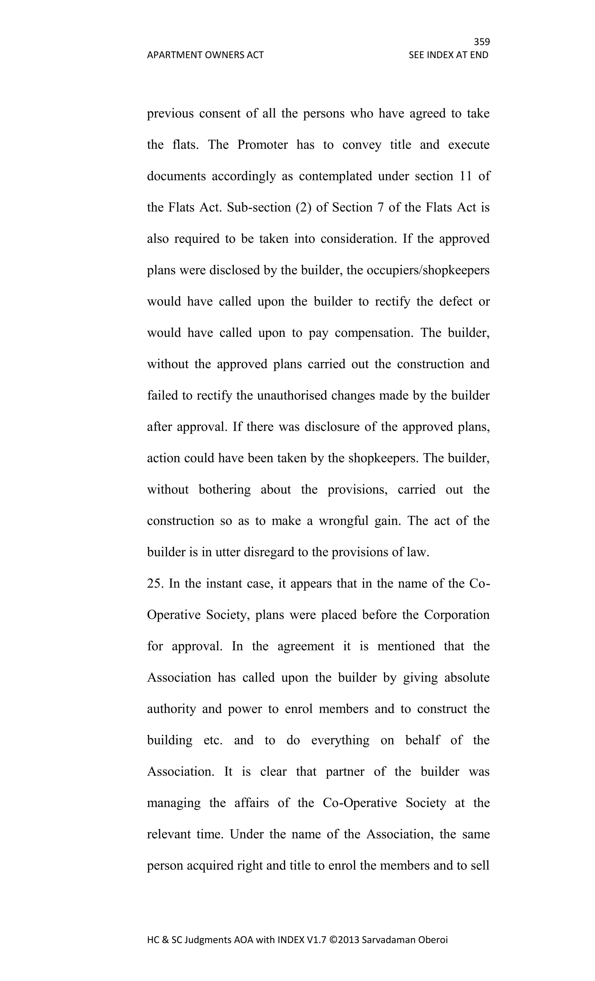 359
APARTMENT OWNERS ACT SEE INDEX AT END
HC & SC Judgments AOA with INDEX V1.7 ©2013 Sarvadaman Oberoi
previous consent of all the persons who have agreed to take
the flats. The Promoter has to convey title and execute
documents accordingly as contemplated under section 11 of
the Flats Act. Sub-section (2) of Section 7 of the Flats Act is
also required to be taken into consideration. If the approved
plans were disclosed by the builder, the occupiers/shopkeepers
would have called upon the builder to rectify the defect or
would have called upon to pay compensation. The builder,
without the approved plans carried out the construction and
failed to rectify the unauthorised changes made by the builder
after approval. If there was disclosure of the approved plans,
action could have been taken by the shopkeepers. The builder,
without bothering about the provisions, carried out the
construction so as to make a wrongful gain. The act of the
builder is in utter disregard to the provisions of law.
25. In the instant case, it appears that in the name of the Co-
Operative Society, plans were placed before the Corporation
for approval. In the agreement it is mentioned that the
Association has called upon the builder by giving absolute
authority and power to enrol members and to construct the
building etc. and to do everything on behalf of the
Association. It is clear that partner of the builder was
managing the affairs of the Co-Operative Society at the
relevant time. Under the name of the Association, the same
person acquired right and title to enrol the members and to sell
 