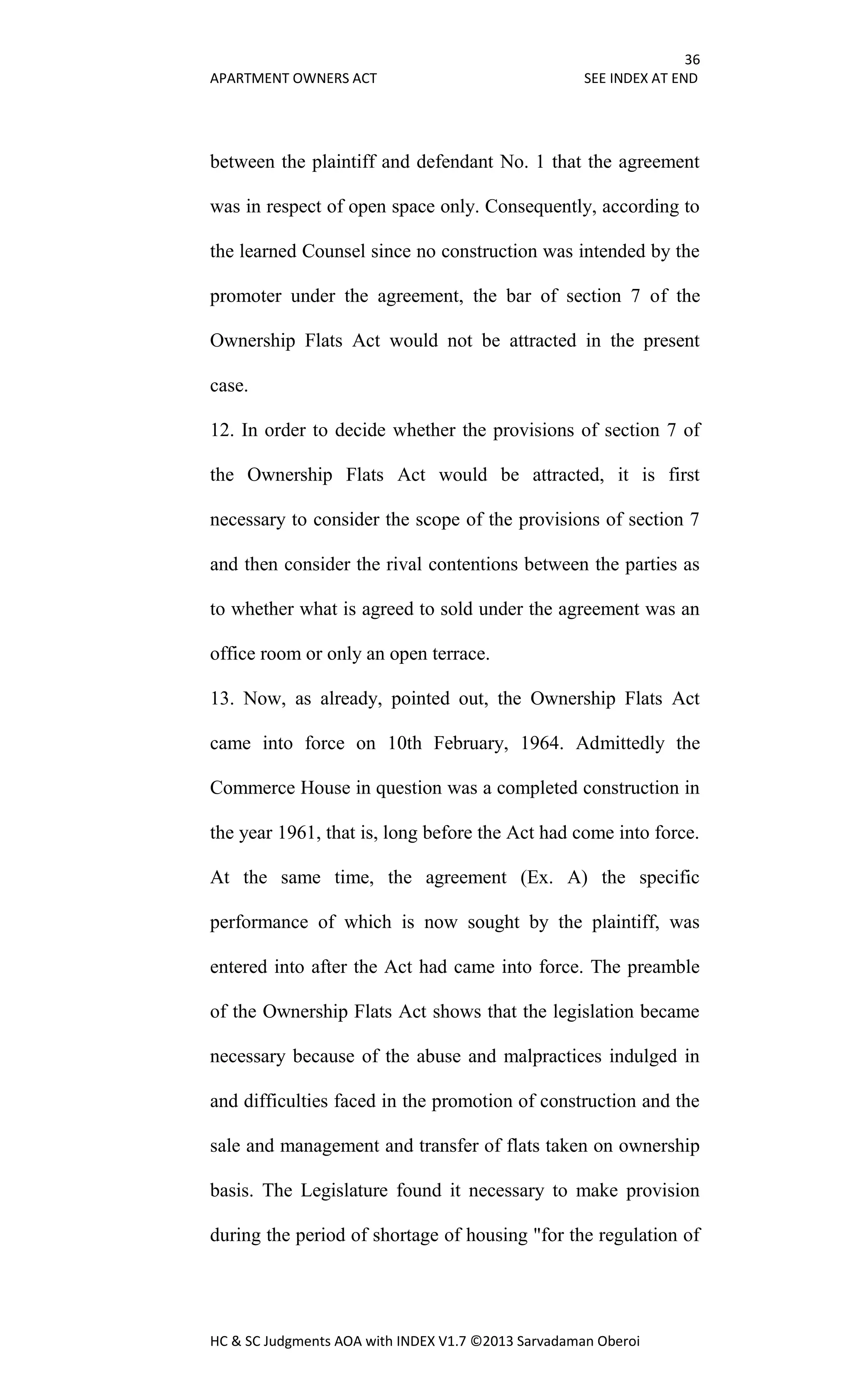 36
APARTMENT OWNERS ACT SEE INDEX AT END
HC & SC Judgments AOA with INDEX V1.7 ©2013 Sarvadaman Oberoi
between the plaintiff and defendant No. 1 that the agreement
was in respect of open space only. Consequently, according to
the learned Counsel since no construction was intended by the
promoter under the agreement, the bar of section 7 of the
Ownership Flats Act would not be attracted in the present
case.
12. In order to decide whether the provisions of section 7 of
the Ownership Flats Act would be attracted, it is first
necessary to consider the scope of the provisions of section 7
and then consider the rival contentions between the parties as
to whether what is agreed to sold under the agreement was an
office room or only an open terrace.
13. Now, as already, pointed out, the Ownership Flats Act
came into force on 10th February, 1964. Admittedly the
Commerce House in question was a completed construction in
the year 1961, that is, long before the Act had come into force.
At the same time, the agreement (Ex. A) the specific
performance of which is now sought by the plaintiff, was
entered into after the Act had came into force. The preamble
of the Ownership Flats Act shows that the legislation became
necessary because of the abuse and malpractices indulged in
and difficulties faced in the promotion of construction and the
sale and management and transfer of flats taken on ownership
basis. The Legislature found it necessary to make provision
during the period of shortage of housing "for the regulation of
 