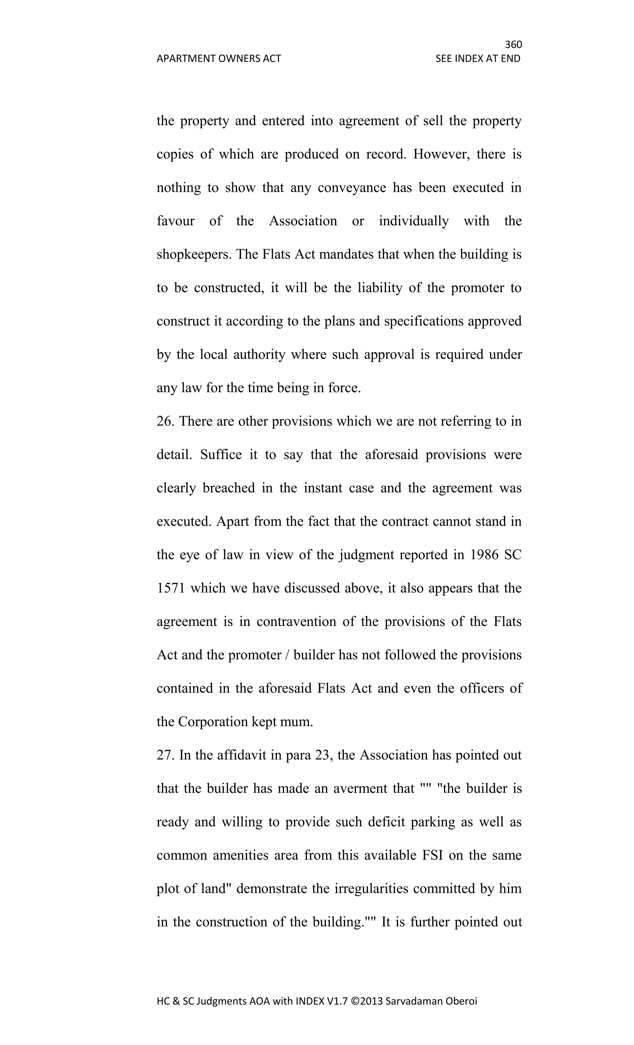 360
APARTMENT OWNERS ACT SEE INDEX AT END
HC & SC Judgments AOA with INDEX V1.7 ©2013 Sarvadaman Oberoi
the property and entered into agreement of sell the property
copies of which are produced on record. However, there is
nothing to show that any conveyance has been executed in
favour of the Association or individually with the
shopkeepers. The Flats Act mandates that when the building is
to be constructed, it will be the liability of the promoter to
construct it according to the plans and specifications approved
by the local authority where such approval is required under
any law for the time being in force.
26. There are other provisions which we are not referring to in
detail. Suffice it to say that the aforesaid provisions were
clearly breached in the instant case and the agreement was
executed. Apart from the fact that the contract cannot stand in
the eye of law in view of the judgment reported in 1986 SC
1571 which we have discussed above, it also appears that the
agreement is in contravention of the provisions of the Flats
Act and the promoter / builder has not followed the provisions
contained in the aforesaid Flats Act and even the officers of
the Corporation kept mum.
27. In the affidavit in para 23, the Association has pointed out
that the builder has made an averment that "" "the builder is
ready and willing to provide such deficit parking as well as
common amenities area from this available FSI on the same
plot of land" demonstrate the irregularities committed by him
in the construction of the building."" It is further pointed out
 