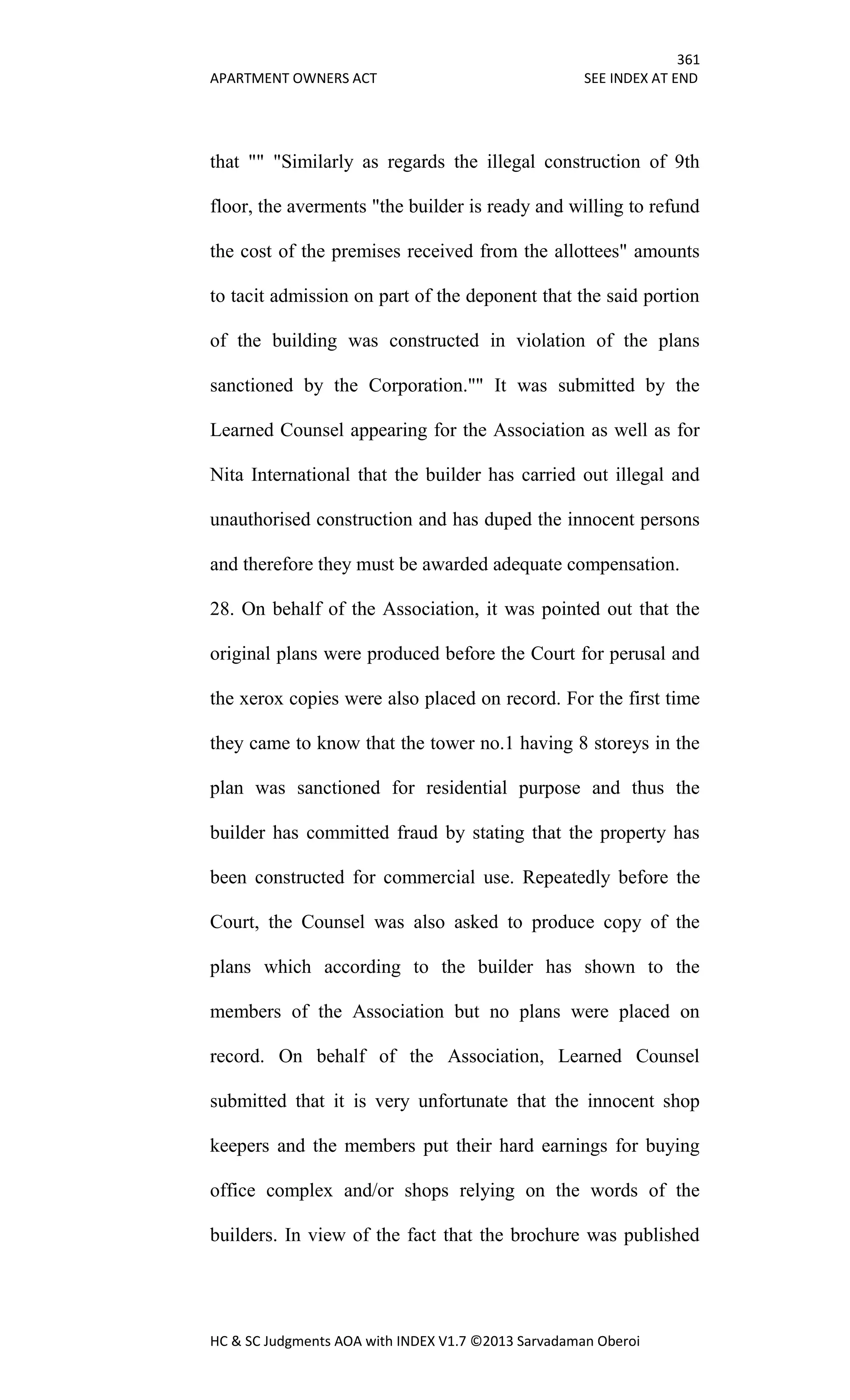 361
APARTMENT OWNERS ACT SEE INDEX AT END
HC & SC Judgments AOA with INDEX V1.7 ©2013 Sarvadaman Oberoi
that "" "Similarly as regards the illegal construction of 9th
floor, the averments "the builder is ready and willing to refund
the cost of the premises received from the allottees" amounts
to tacit admission on part of the deponent that the said portion
of the building was constructed in violation of the plans
sanctioned by the Corporation."" It was submitted by the
Learned Counsel appearing for the Association as well as for
Nita International that the builder has carried out illegal and
unauthorised construction and has duped the innocent persons
and therefore they must be awarded adequate compensation.
28. On behalf of the Association, it was pointed out that the
original plans were produced before the Court for perusal and
the xerox copies were also placed on record. For the first time
they came to know that the tower no.1 having 8 storeys in the
plan was sanctioned for residential purpose and thus the
builder has committed fraud by stating that the property has
been constructed for commercial use. Repeatedly before the
Court, the Counsel was also asked to produce copy of the
plans which according to the builder has shown to the
members of the Association but no plans were placed on
record. On behalf of the Association, Learned Counsel
submitted that it is very unfortunate that the innocent shop
keepers and the members put their hard earnings for buying
office complex and/or shops relying on the words of the
builders. In view of the fact that the brochure was published
 