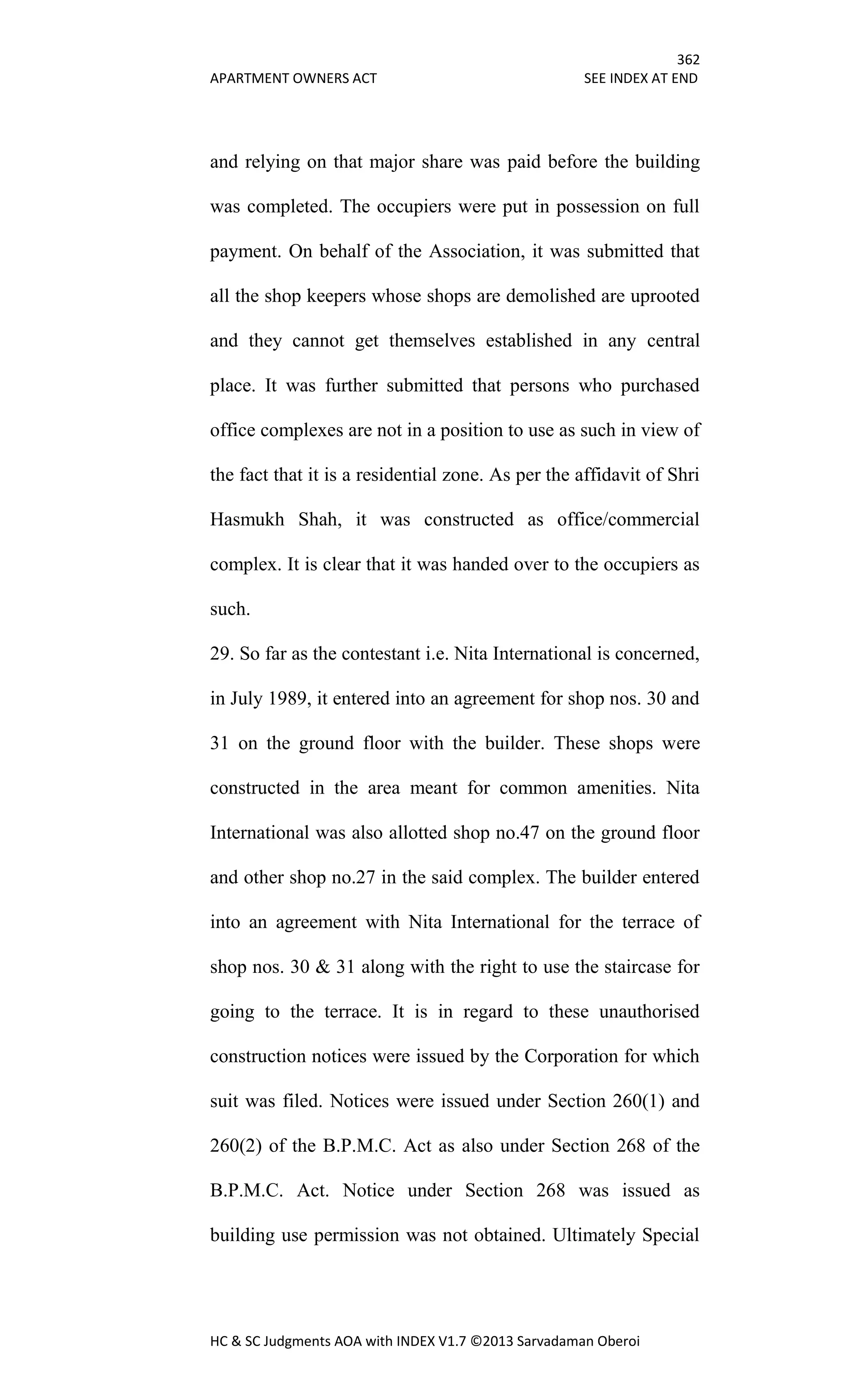 362
APARTMENT OWNERS ACT SEE INDEX AT END
HC & SC Judgments AOA with INDEX V1.7 ©2013 Sarvadaman Oberoi
and relying on that major share was paid before the building
was completed. The occupiers were put in possession on full
payment. On behalf of the Association, it was submitted that
all the shop keepers whose shops are demolished are uprooted
and they cannot get themselves established in any central
place. It was further submitted that persons who purchased
office complexes are not in a position to use as such in view of
the fact that it is a residential zone. As per the affidavit of Shri
Hasmukh Shah, it was constructed as office/commercial
complex. It is clear that it was handed over to the occupiers as
such.
29. So far as the contestant i.e. Nita International is concerned,
in July 1989, it entered into an agreement for shop nos. 30 and
31 on the ground floor with the builder. These shops were
constructed in the area meant for common amenities. Nita
International was also allotted shop no.47 on the ground floor
and other shop no.27 in the said complex. The builder entered
into an agreement with Nita International for the terrace of
shop nos. 30 & 31 along with the right to use the staircase for
going to the terrace. It is in regard to these unauthorised
construction notices were issued by the Corporation for which
suit was filed. Notices were issued under Section 260(1) and
260(2) of the B.P.M.C. Act as also under Section 268 of the
B.P.M.C. Act. Notice under Section 268 was issued as
building use permission was not obtained. Ultimately Special
 