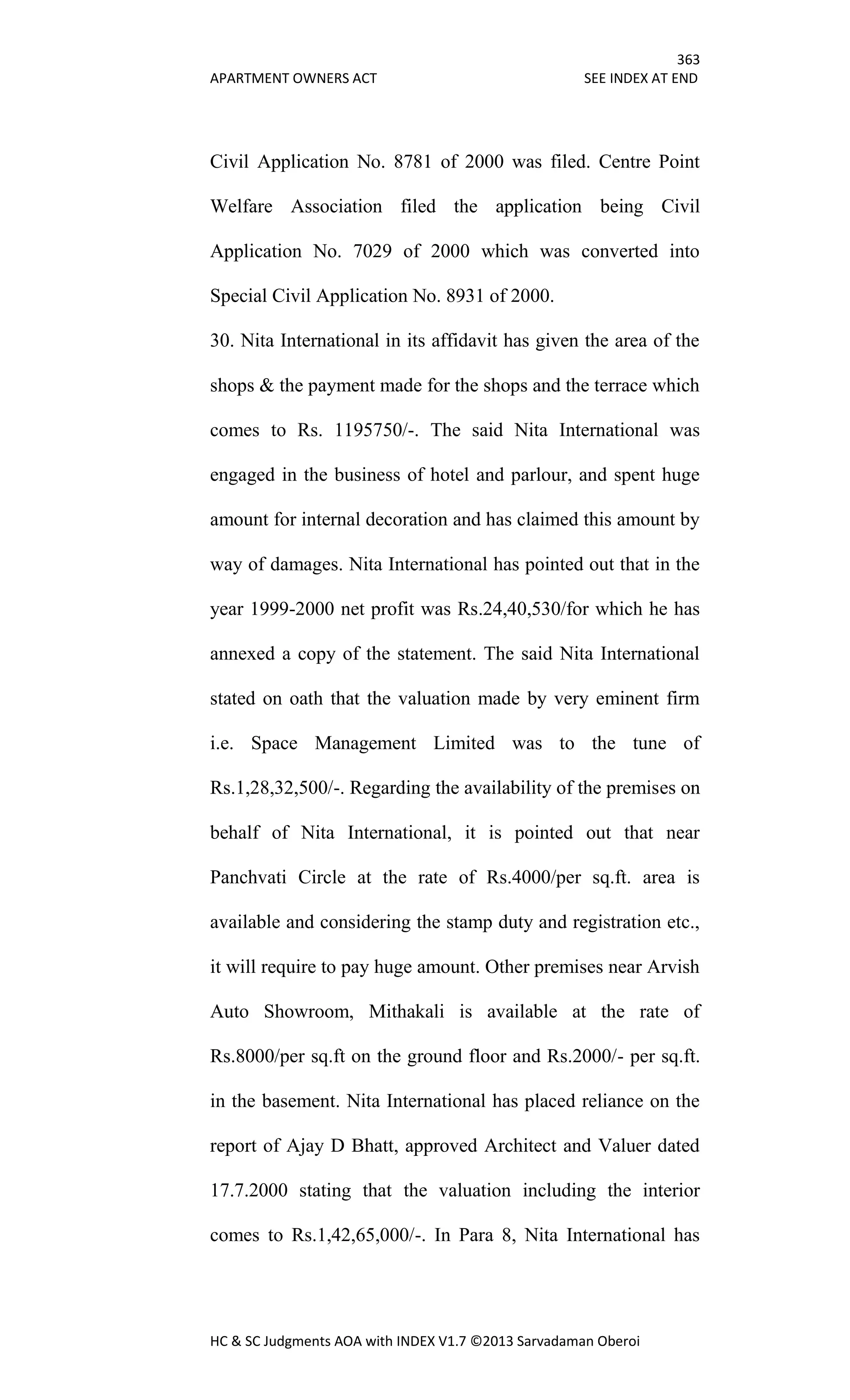 363
APARTMENT OWNERS ACT SEE INDEX AT END
HC & SC Judgments AOA with INDEX V1.7 ©2013 Sarvadaman Oberoi
Civil Application No. 8781 of 2000 was filed. Centre Point
Welfare Association filed the application being Civil
Application No. 7029 of 2000 which was converted into
Special Civil Application No. 8931 of 2000.
30. Nita International in its affidavit has given the area of the
shops & the payment made for the shops and the terrace which
comes to Rs. 1195750/-. The said Nita International was
engaged in the business of hotel and parlour, and spent huge
amount for internal decoration and has claimed this amount by
way of damages. Nita International has pointed out that in the
year 1999-2000 net profit was Rs.24,40,530/for which he has
annexed a copy of the statement. The said Nita International
stated on oath that the valuation made by very eminent firm
i.e. Space Management Limited was to the tune of
Rs.1,28,32,500/-. Regarding the availability of the premises on
behalf of Nita International, it is pointed out that near
Panchvati Circle at the rate of Rs.4000/per sq.ft. area is
available and considering the stamp duty and registration etc.,
it will require to pay huge amount. Other premises near Arvish
Auto Showroom, Mithakali is available at the rate of
Rs.8000/per sq.ft on the ground floor and Rs.2000/- per sq.ft.
in the basement. Nita International has placed reliance on the
report of Ajay D Bhatt, approved Architect and Valuer dated
17.7.2000 stating that the valuation including the interior
comes to Rs.1,42,65,000/-. In Para 8, Nita International has
 