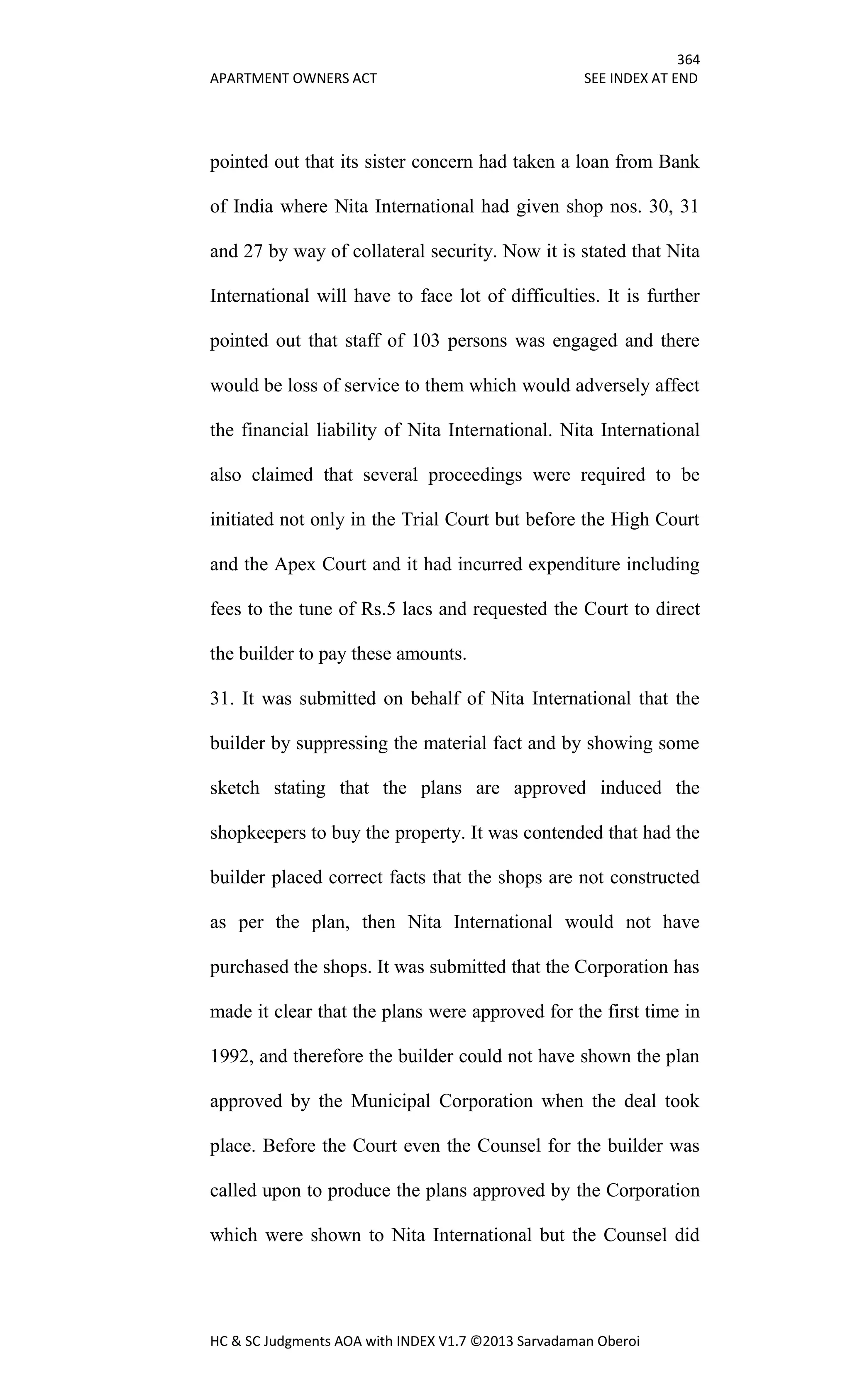 364
APARTMENT OWNERS ACT SEE INDEX AT END
HC & SC Judgments AOA with INDEX V1.7 ©2013 Sarvadaman Oberoi
pointed out that its sister concern had taken a loan from Bank
of India where Nita International had given shop nos. 30, 31
and 27 by way of collateral security. Now it is stated that Nita
International will have to face lot of difficulties. It is further
pointed out that staff of 103 persons was engaged and there
would be loss of service to them which would adversely affect
the financial liability of Nita International. Nita International
also claimed that several proceedings were required to be
initiated not only in the Trial Court but before the High Court
and the Apex Court and it had incurred expenditure including
fees to the tune of Rs.5 lacs and requested the Court to direct
the builder to pay these amounts.
31. It was submitted on behalf of Nita International that the
builder by suppressing the material fact and by showing some
sketch stating that the plans are approved induced the
shopkeepers to buy the property. It was contended that had the
builder placed correct facts that the shops are not constructed
as per the plan, then Nita International would not have
purchased the shops. It was submitted that the Corporation has
made it clear that the plans were approved for the first time in
1992, and therefore the builder could not have shown the plan
approved by the Municipal Corporation when the deal took
place. Before the Court even the Counsel for the builder was
called upon to produce the plans approved by the Corporation
which were shown to Nita International but the Counsel did
 