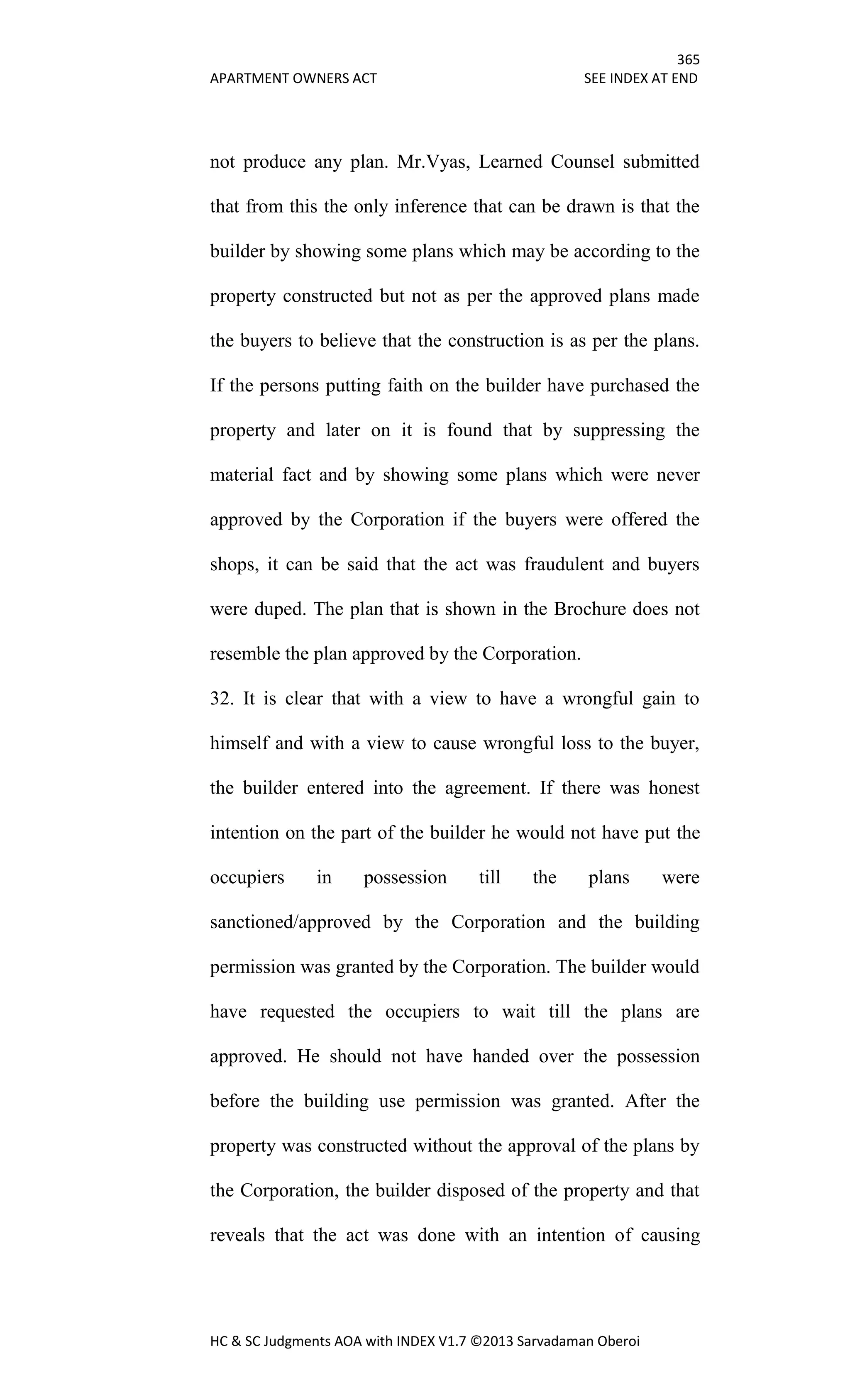 365
APARTMENT OWNERS ACT SEE INDEX AT END
HC & SC Judgments AOA with INDEX V1.7 ©2013 Sarvadaman Oberoi
not produce any plan. Mr.Vyas, Learned Counsel submitted
that from this the only inference that can be drawn is that the
builder by showing some plans which may be according to the
property constructed but not as per the approved plans made
the buyers to believe that the construction is as per the plans.
If the persons putting faith on the builder have purchased the
property and later on it is found that by suppressing the
material fact and by showing some plans which were never
approved by the Corporation if the buyers were offered the
shops, it can be said that the act was fraudulent and buyers
were duped. The plan that is shown in the Brochure does not
resemble the plan approved by the Corporation.
32. It is clear that with a view to have a wrongful gain to
himself and with a view to cause wrongful loss to the buyer,
the builder entered into the agreement. If there was honest
intention on the part of the builder he would not have put the
occupiers in possession till the plans were
sanctioned/approved by the Corporation and the building
permission was granted by the Corporation. The builder would
have requested the occupiers to wait till the plans are
approved. He should not have handed over the possession
before the building use permission was granted. After the
property was constructed without the approval of the plans by
the Corporation, the builder disposed of the property and that
reveals that the act was done with an intention of causing
 