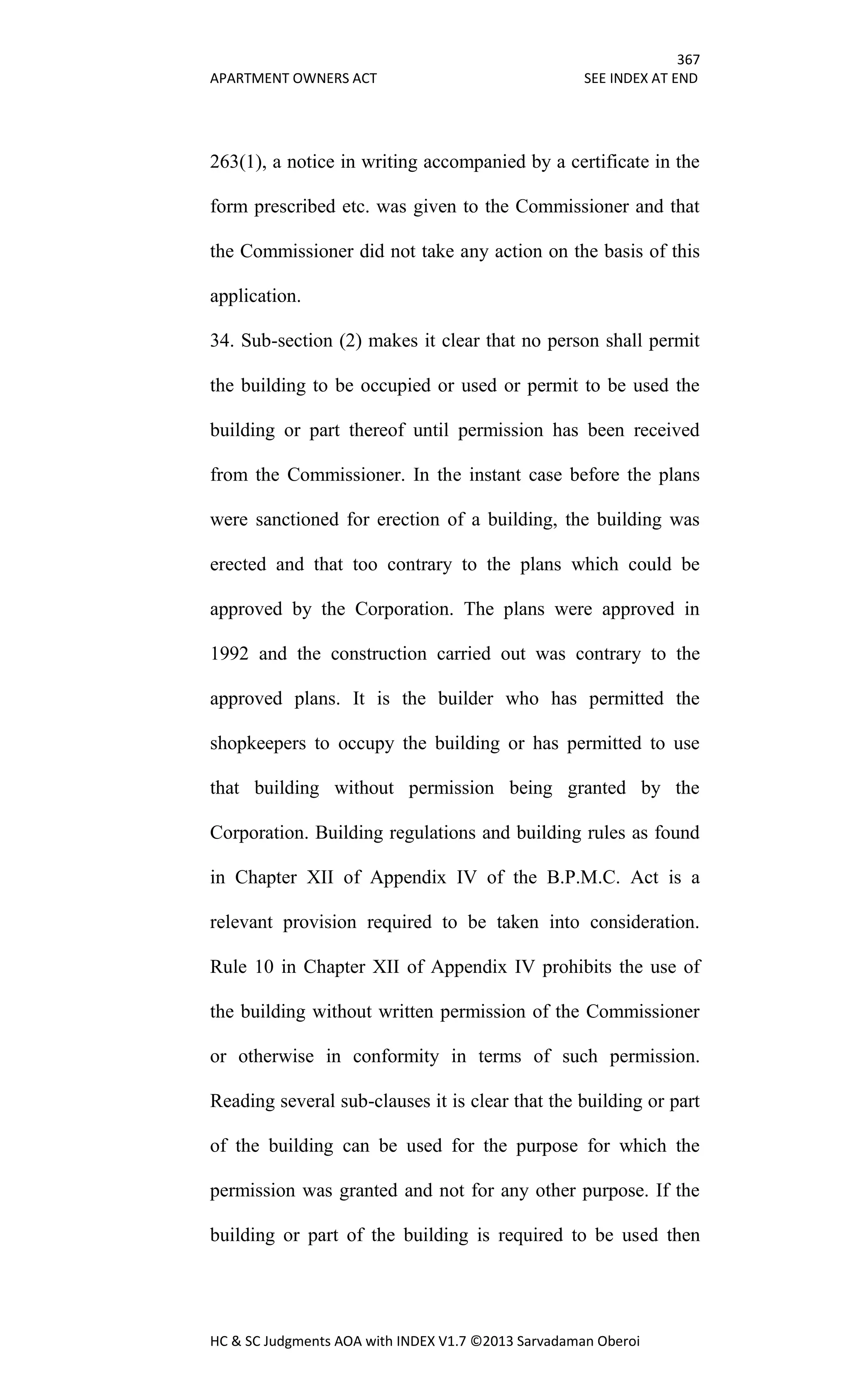 367
APARTMENT OWNERS ACT SEE INDEX AT END
HC & SC Judgments AOA with INDEX V1.7 ©2013 Sarvadaman Oberoi
263(1), a notice in writing accompanied by a certificate in the
form prescribed etc. was given to the Commissioner and that
the Commissioner did not take any action on the basis of this
application.
34. Sub-section (2) makes it clear that no person shall permit
the building to be occupied or used or permit to be used the
building or part thereof until permission has been received
from the Commissioner. In the instant case before the plans
were sanctioned for erection of a building, the building was
erected and that too contrary to the plans which could be
approved by the Corporation. The plans were approved in
1992 and the construction carried out was contrary to the
approved plans. It is the builder who has permitted the
shopkeepers to occupy the building or has permitted to use
that building without permission being granted by the
Corporation. Building regulations and building rules as found
in Chapter XII of Appendix IV of the B.P.M.C. Act is a
relevant provision required to be taken into consideration.
Rule 10 in Chapter XII of Appendix IV prohibits the use of
the building without written permission of the Commissioner
or otherwise in conformity in terms of such permission.
Reading several sub-clauses it is clear that the building or part
of the building can be used for the purpose for which the
permission was granted and not for any other purpose. If the
building or part of the building is required to be used then
 