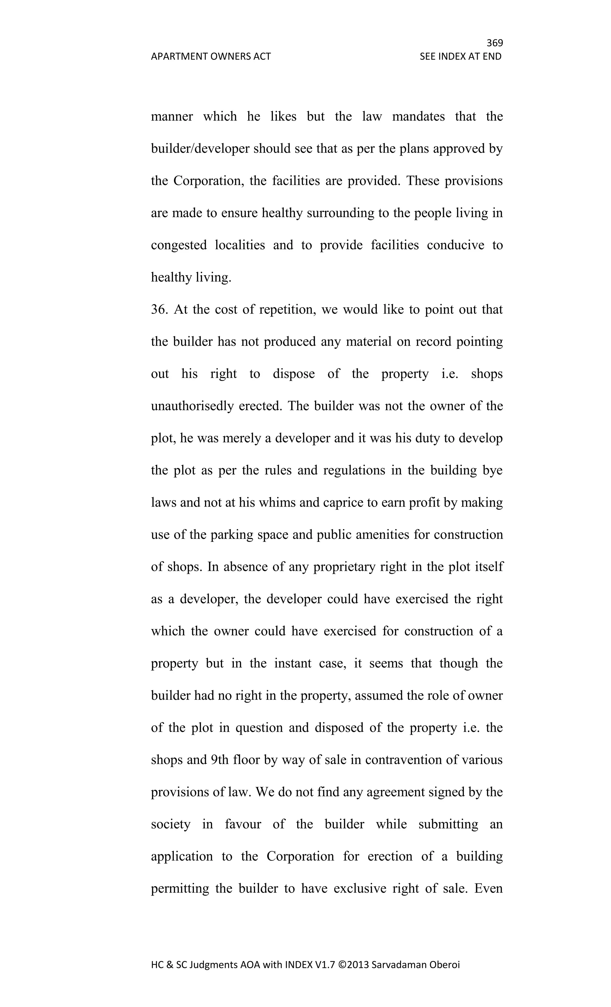 369
APARTMENT OWNERS ACT SEE INDEX AT END
HC & SC Judgments AOA with INDEX V1.7 ©2013 Sarvadaman Oberoi
manner which he likes but the law mandates that the
builder/developer should see that as per the plans approved by
the Corporation, the facilities are provided. These provisions
are made to ensure healthy surrounding to the people living in
congested localities and to provide facilities conducive to
healthy living.
36. At the cost of repetition, we would like to point out that
the builder has not produced any material on record pointing
out his right to dispose of the property i.e. shops
unauthorisedly erected. The builder was not the owner of the
plot, he was merely a developer and it was his duty to develop
the plot as per the rules and regulations in the building bye
laws and not at his whims and caprice to earn profit by making
use of the parking space and public amenities for construction
of shops. In absence of any proprietary right in the plot itself
as a developer, the developer could have exercised the right
which the owner could have exercised for construction of a
property but in the instant case, it seems that though the
builder had no right in the property, assumed the role of owner
of the plot in question and disposed of the property i.e. the
shops and 9th floor by way of sale in contravention of various
provisions of law. We do not find any agreement signed by the
society in favour of the builder while submitting an
application to the Corporation for erection of a building
permitting the builder to have exclusive right of sale. Even
 