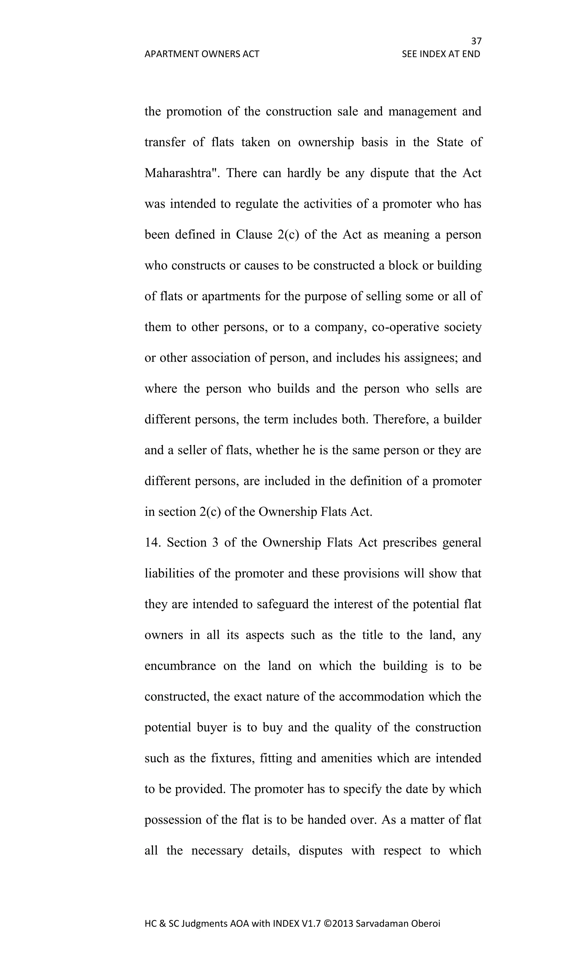 37
APARTMENT OWNERS ACT SEE INDEX AT END
HC & SC Judgments AOA with INDEX V1.7 ©2013 Sarvadaman Oberoi
the promotion of the construction sale and management and
transfer of flats taken on ownership basis in the State of
Maharashtra". There can hardly be any dispute that the Act
was intended to regulate the activities of a promoter who has
been defined in Clause 2(c) of the Act as meaning a person
who constructs or causes to be constructed a block or building
of flats or apartments for the purpose of selling some or all of
them to other persons, or to a company, co-operative society
or other association of person, and includes his assignees; and
where the person who builds and the person who sells are
different persons, the term includes both. Therefore, a builder
and a seller of flats, whether he is the same person or they are
different persons, are included in the definition of a promoter
in section 2(c) of the Ownership Flats Act.
14. Section 3 of the Ownership Flats Act prescribes general
liabilities of the promoter and these provisions will show that
they are intended to safeguard the interest of the potential flat
owners in all its aspects such as the title to the land, any
encumbrance on the land on which the building is to be
constructed, the exact nature of the accommodation which the
potential buyer is to buy and the quality of the construction
such as the fixtures, fitting and amenities which are intended
to be provided. The promoter has to specify the date by which
possession of the flat is to be handed over. As a matter of flat
all the necessary details, disputes with respect to which
 