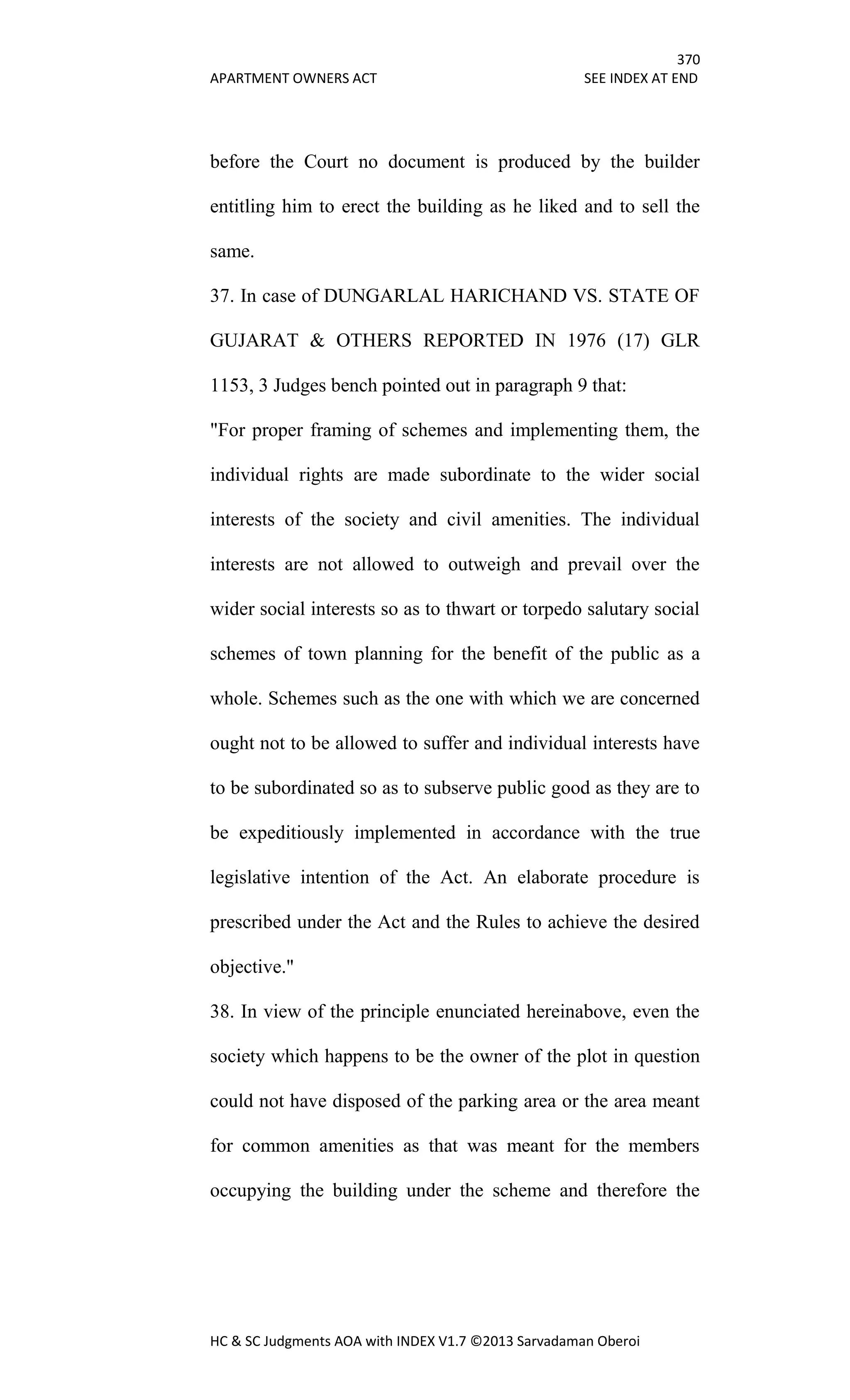 370
APARTMENT OWNERS ACT SEE INDEX AT END
HC & SC Judgments AOA with INDEX V1.7 ©2013 Sarvadaman Oberoi
before the Court no document is produced by the builder
entitling him to erect the building as he liked and to sell the
same.
37. In case of DUNGARLAL HARICHAND VS. STATE OF
GUJARAT & OTHERS REPORTED IN 1976 (17) GLR
1153, 3 Judges bench pointed out in paragraph 9 that:
"For proper framing of schemes and implementing them, the
individual rights are made subordinate to the wider social
interests of the society and civil amenities. The individual
interests are not allowed to outweigh and prevail over the
wider social interests so as to thwart or torpedo salutary social
schemes of town planning for the benefit of the public as a
whole. Schemes such as the one with which we are concerned
ought not to be allowed to suffer and individual interests have
to be subordinated so as to subserve public good as they are to
be expeditiously implemented in accordance with the true
legislative intention of the Act. An elaborate procedure is
prescribed under the Act and the Rules to achieve the desired
objective."
38. In view of the principle enunciated hereinabove, even the
society which happens to be the owner of the plot in question
could not have disposed of the parking area or the area meant
for common amenities as that was meant for the members
occupying the building under the scheme and therefore the
 