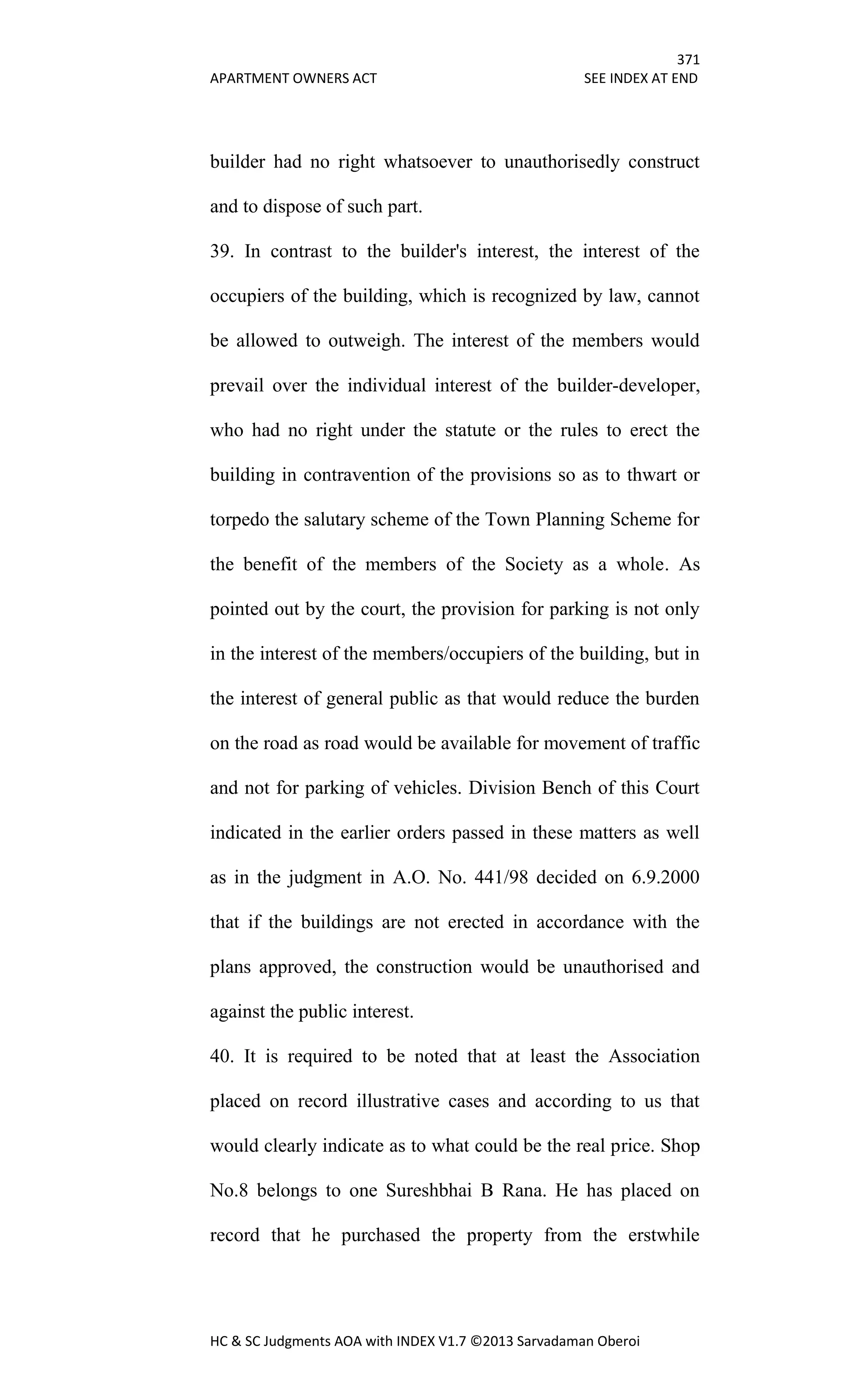 371
APARTMENT OWNERS ACT SEE INDEX AT END
HC & SC Judgments AOA with INDEX V1.7 ©2013 Sarvadaman Oberoi
builder had no right whatsoever to unauthorisedly construct
and to dispose of such part.
39. In contrast to the builder's interest, the interest of the
occupiers of the building, which is recognized by law, cannot
be allowed to outweigh. The interest of the members would
prevail over the individual interest of the builder-developer,
who had no right under the statute or the rules to erect the
building in contravention of the provisions so as to thwart or
torpedo the salutary scheme of the Town Planning Scheme for
the benefit of the members of the Society as a whole. As
pointed out by the court, the provision for parking is not only
in the interest of the members/occupiers of the building, but in
the interest of general public as that would reduce the burden
on the road as road would be available for movement of traffic
and not for parking of vehicles. Division Bench of this Court
indicated in the earlier orders passed in these matters as well
as in the judgment in A.O. No. 441/98 decided on 6.9.2000
that if the buildings are not erected in accordance with the
plans approved, the construction would be unauthorised and
against the public interest.
40. It is required to be noted that at least the Association
placed on record illustrative cases and according to us that
would clearly indicate as to what could be the real price. Shop
No.8 belongs to one Sureshbhai B Rana. He has placed on
record that he purchased the property from the erstwhile
 