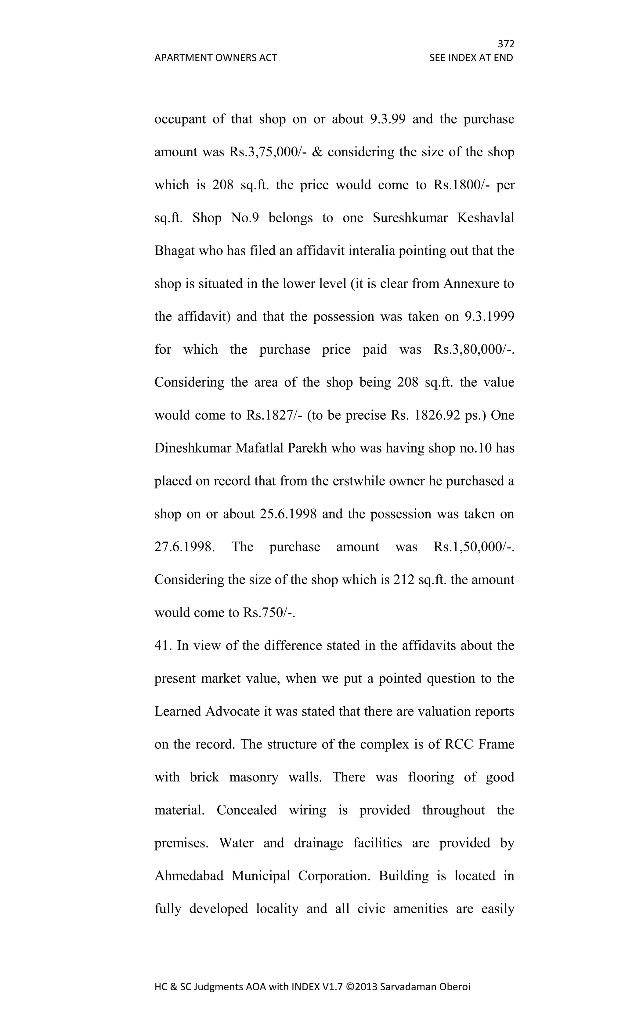 372
APARTMENT OWNERS ACT SEE INDEX AT END
HC & SC Judgments AOA with INDEX V1.7 ©2013 Sarvadaman Oberoi
occupant of that shop on or about 9.3.99 and the purchase
amount was Rs.3,75,000/- & considering the size of the shop
which is 208 sq.ft. the price would come to Rs.1800/- per
sq.ft. Shop No.9 belongs to one Sureshkumar Keshavlal
Bhagat who has filed an affidavit interalia pointing out that the
shop is situated in the lower level (it is clear from Annexure to
the affidavit) and that the possession was taken on 9.3.1999
for which the purchase price paid was Rs.3,80,000/-.
Considering the area of the shop being 208 sq.ft. the value
would come to Rs.1827/- (to be precise Rs. 1826.92 ps.) One
Dineshkumar Mafatlal Parekh who was having shop no.10 has
placed on record that from the erstwhile owner he purchased a
shop on or about 25.6.1998 and the possession was taken on
27.6.1998. The purchase amount was Rs.1,50,000/-.
Considering the size of the shop which is 212 sq.ft. the amount
would come to Rs.750/-.
41. In view of the difference stated in the affidavits about the
present market value, when we put a pointed question to the
Learned Advocate it was stated that there are valuation reports
on the record. The structure of the complex is of RCC Frame
with brick masonry walls. There was flooring of good
material. Concealed wiring is provided throughout the
premises. Water and drainage facilities are provided by
Ahmedabad Municipal Corporation. Building is located in
fully developed locality and all civic amenities are easily
 