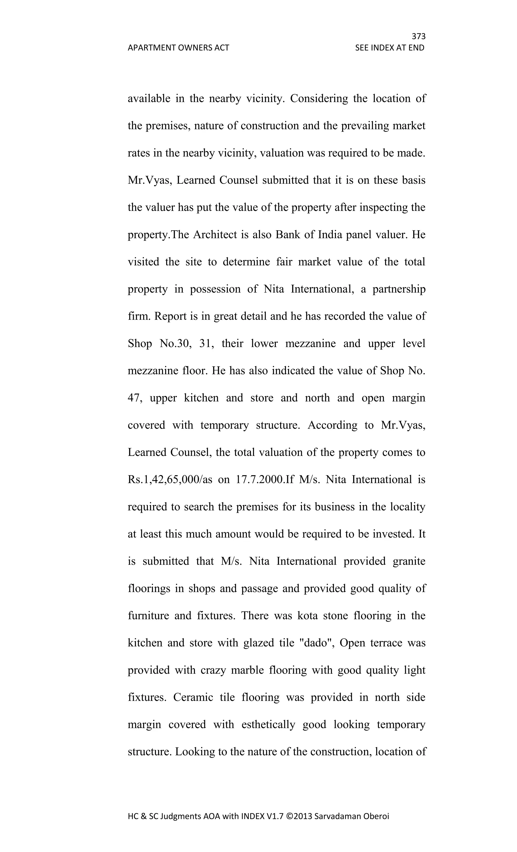 373
APARTMENT OWNERS ACT SEE INDEX AT END
HC & SC Judgments AOA with INDEX V1.7 ©2013 Sarvadaman Oberoi
available in the nearby vicinity. Considering the location of
the premises, nature of construction and the prevailing market
rates in the nearby vicinity, valuation was required to be made.
Mr.Vyas, Learned Counsel submitted that it is on these basis
the valuer has put the value of the property after inspecting the
property.The Architect is also Bank of India panel valuer. He
visited the site to determine fair market value of the total
property in possession of Nita International, a partnership
firm. Report is in great detail and he has recorded the value of
Shop No.30, 31, their lower mezzanine and upper level
mezzanine floor. He has also indicated the value of Shop No.
47, upper kitchen and store and north and open margin
covered with temporary structure. According to Mr.Vyas,
Learned Counsel, the total valuation of the property comes to
Rs.1,42,65,000/as on 17.7.2000.If M/s. Nita International is
required to search the premises for its business in the locality
at least this much amount would be required to be invested. It
is submitted that M/s. Nita International provided granite
floorings in shops and passage and provided good quality of
furniture and fixtures. There was kota stone flooring in the
kitchen and store with glazed tile "dado", Open terrace was
provided with crazy marble flooring with good quality light
fixtures. Ceramic tile flooring was provided in north side
margin covered with esthetically good looking temporary
structure. Looking to the nature of the construction, location of
 
