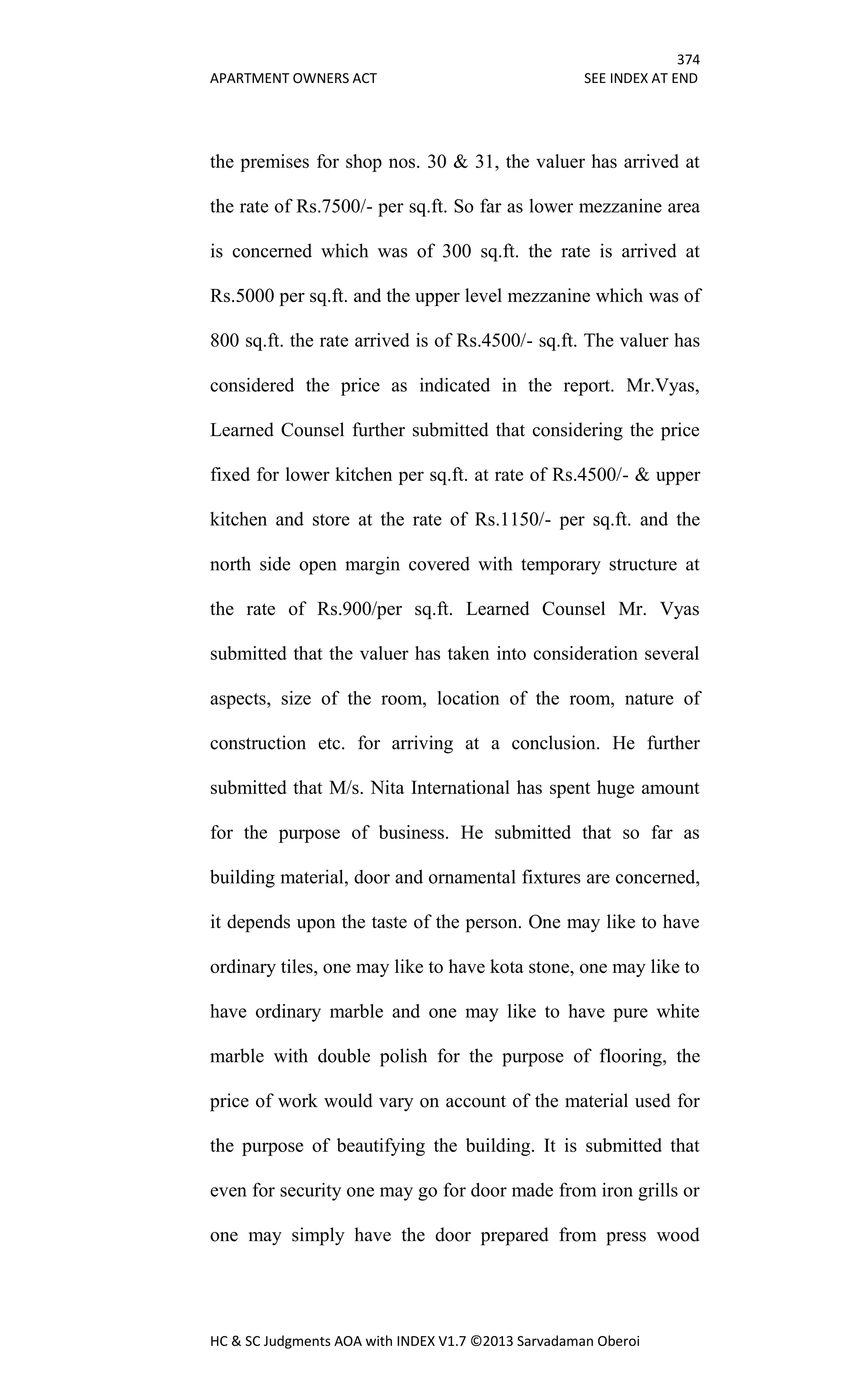 374
APARTMENT OWNERS ACT SEE INDEX AT END
HC & SC Judgments AOA with INDEX V1.7 ©2013 Sarvadaman Oberoi
the premises for shop nos. 30 & 31, the valuer has arrived at
the rate of Rs.7500/- per sq.ft. So far as lower mezzanine area
is concerned which was of 300 sq.ft. the rate is arrived at
Rs.5000 per sq.ft. and the upper level mezzanine which was of
800 sq.ft. the rate arrived is of Rs.4500/- sq.ft. The valuer has
considered the price as indicated in the report. Mr.Vyas,
Learned Counsel further submitted that considering the price
fixed for lower kitchen per sq.ft. at rate of Rs.4500/- & upper
kitchen and store at the rate of Rs.1150/- per sq.ft. and the
north side open margin covered with temporary structure at
the rate of Rs.900/per sq.ft. Learned Counsel Mr. Vyas
submitted that the valuer has taken into consideration several
aspects, size of the room, location of the room, nature of
construction etc. for arriving at a conclusion. He further
submitted that M/s. Nita International has spent huge amount
for the purpose of business. He submitted that so far as
building material, door and ornamental fixtures are concerned,
it depends upon the taste of the person. One may like to have
ordinary tiles, one may like to have kota stone, one may like to
have ordinary marble and one may like to have pure white
marble with double polish for the purpose of flooring, the
price of work would vary on account of the material used for
the purpose of beautifying the building. It is submitted that
even for security one may go for door made from iron grills or
one may simply have the door prepared from press wood
 