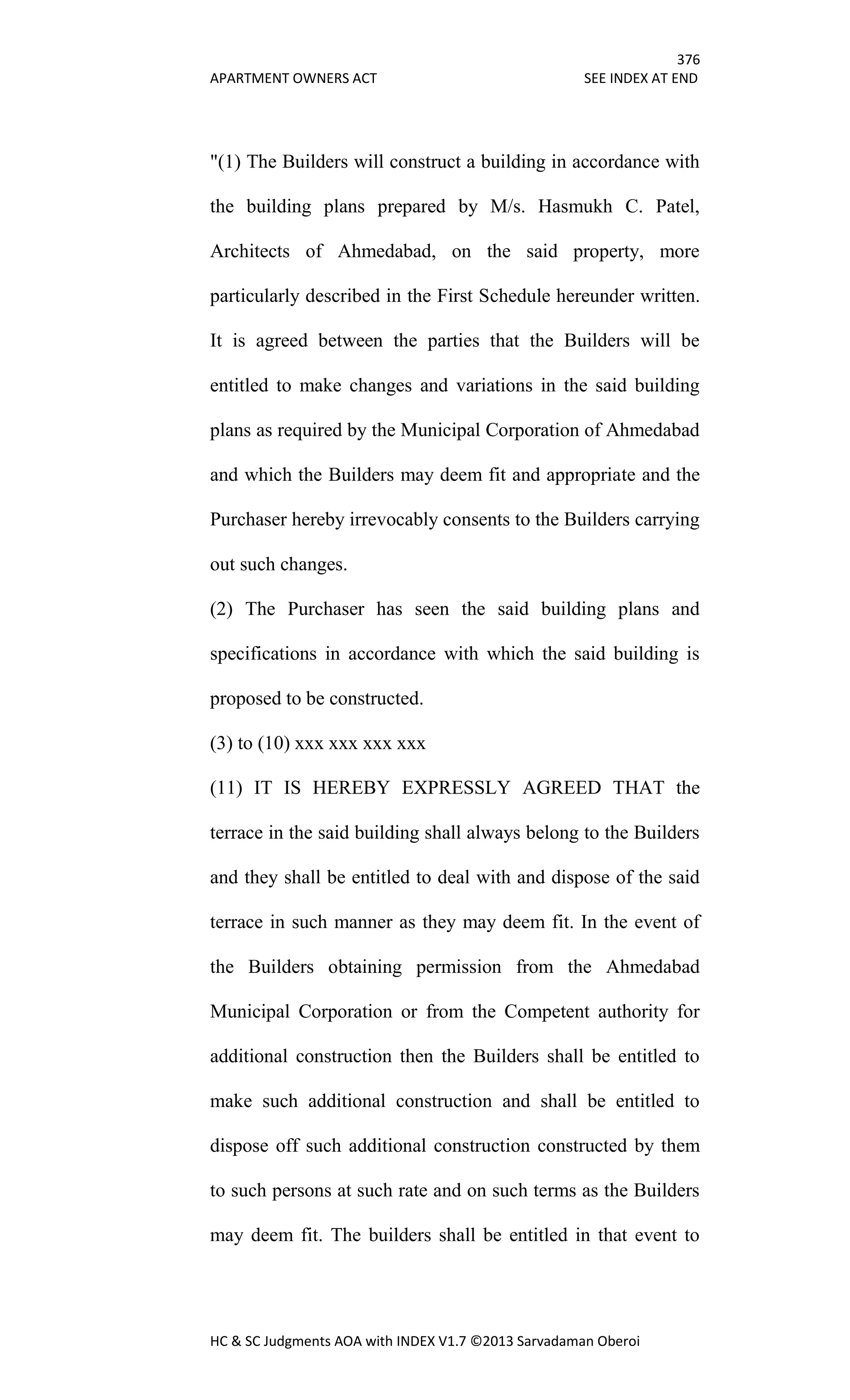 376
APARTMENT OWNERS ACT SEE INDEX AT END
HC & SC Judgments AOA with INDEX V1.7 ©2013 Sarvadaman Oberoi
"(1) The Builders will construct a building in accordance with
the building plans prepared by M/s. Hasmukh C. Patel,
Architects of Ahmedabad, on the said property, more
particularly described in the First Schedule hereunder written.
It is agreed between the parties that the Builders will be
entitled to make changes and variations in the said building
plans as required by the Municipal Corporation of Ahmedabad
and which the Builders may deem fit and appropriate and the
Purchaser hereby irrevocably consents to the Builders carrying
out such changes.
(2) The Purchaser has seen the said building plans and
specifications in accordance with which the said building is
proposed to be constructed.
(3) to (10) xxx xxx xxx xxx
(11) IT IS HEREBY EXPRESSLY AGREED THAT the
terrace in the said building shall always belong to the Builders
and they shall be entitled to deal with and dispose of the said
terrace in such manner as they may deem fit. In the event of
the Builders obtaining permission from the Ahmedabad
Municipal Corporation or from the Competent authority for
additional construction then the Builders shall be entitled to
make such additional construction and shall be entitled to
dispose off such additional construction constructed by them
to such persons at such rate and on such terms as the Builders
may deem fit. The builders shall be entitled in that event to
 