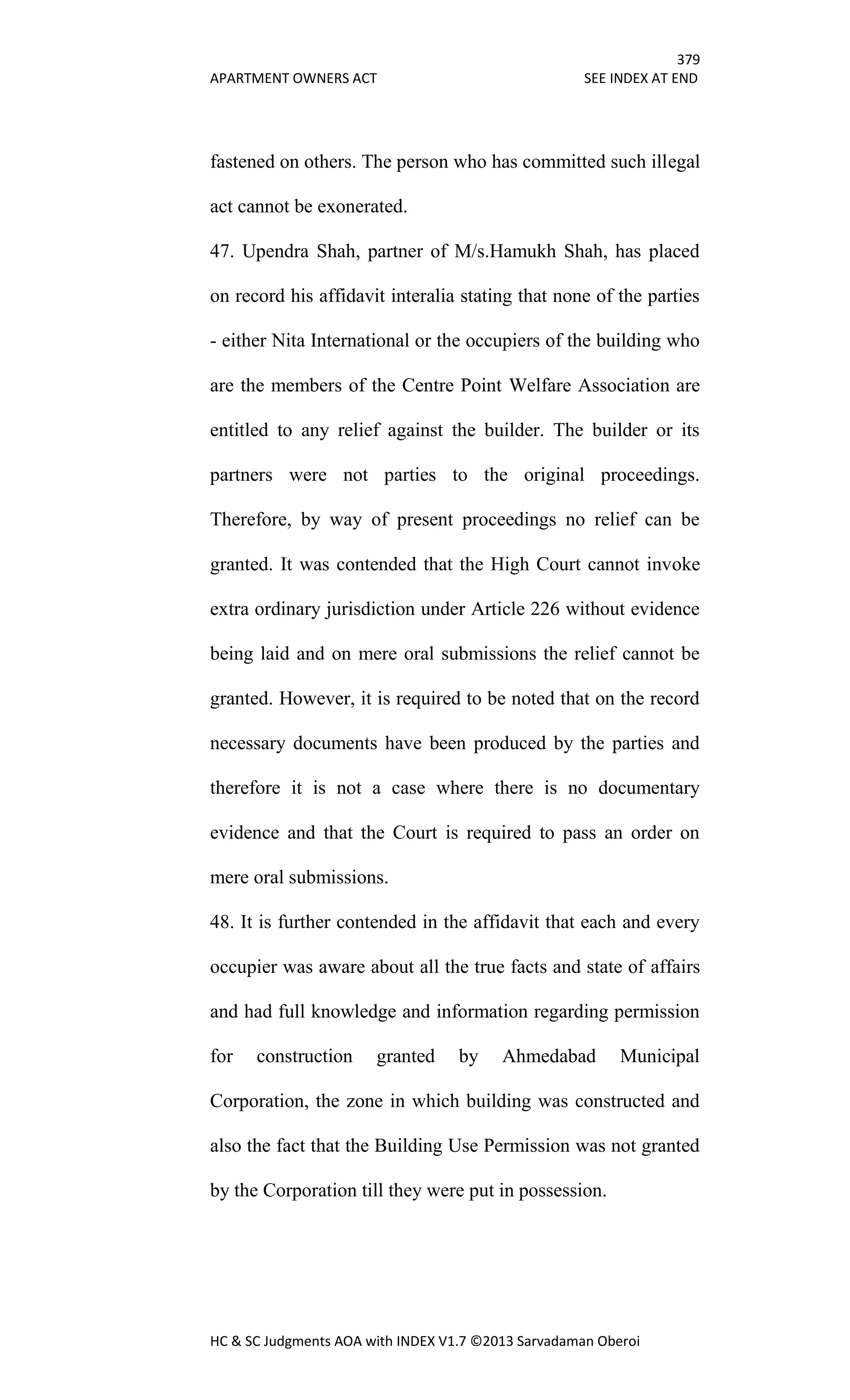 379
APARTMENT OWNERS ACT SEE INDEX AT END
HC & SC Judgments AOA with INDEX V1.7 ©2013 Sarvadaman Oberoi
fastened on others. The person who has committed such illegal
act cannot be exonerated.
47. Upendra Shah, partner of M/s.Hamukh Shah, has placed
on record his affidavit interalia stating that none of the parties
- either Nita International or the occupiers of the building who
are the members of the Centre Point Welfare Association are
entitled to any relief against the builder. The builder or its
partners were not parties to the original proceedings.
Therefore, by way of present proceedings no relief can be
granted. It was contended that the High Court cannot invoke
extra ordinary jurisdiction under Article 226 without evidence
being laid and on mere oral submissions the relief cannot be
granted. However, it is required to be noted that on the record
necessary documents have been produced by the parties and
therefore it is not a case where there is no documentary
evidence and that the Court is required to pass an order on
mere oral submissions.
48. It is further contended in the affidavit that each and every
occupier was aware about all the true facts and state of affairs
and had full knowledge and information regarding permission
for construction granted by Ahmedabad Municipal
Corporation, the zone in which building was constructed and
also the fact that the Building Use Permission was not granted
by the Corporation till they were put in possession.
 