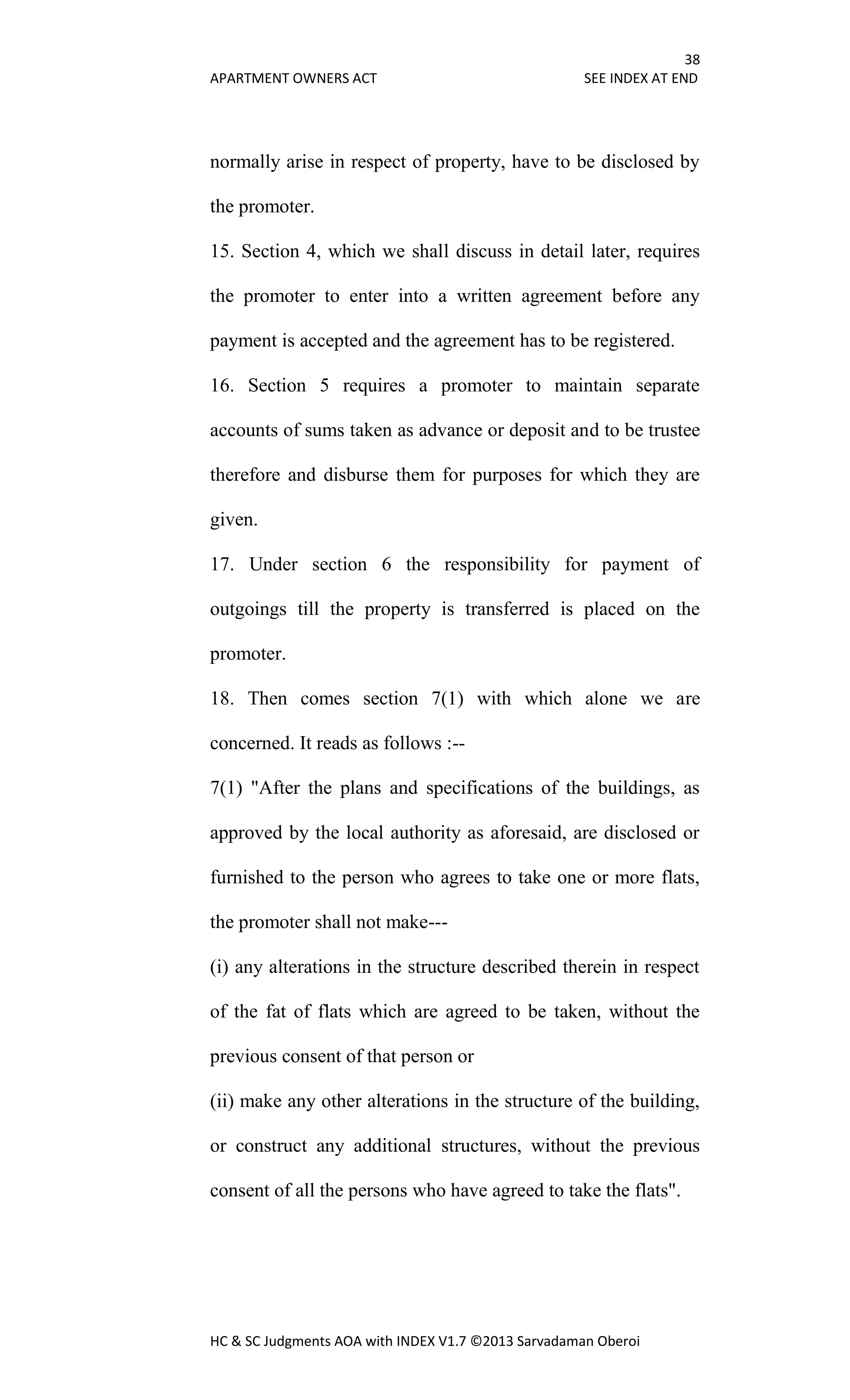 38
APARTMENT OWNERS ACT SEE INDEX AT END
HC & SC Judgments AOA with INDEX V1.7 ©2013 Sarvadaman Oberoi
normally arise in respect of property, have to be disclosed by
the promoter.
15. Section 4, which we shall discuss in detail later, requires
the promoter to enter into a written agreement before any
payment is accepted and the agreement has to be registered.
16. Section 5 requires a promoter to maintain separate
accounts of sums taken as advance or deposit and to be trustee
therefore and disburse them for purposes for which they are
given.
17. Under section 6 the responsibility for payment of
outgoings till the property is transferred is placed on the
promoter.
18. Then comes section 7(1) with which alone we are
concerned. It reads as follows :--
7(1) "After the plans and specifications of the buildings, as
approved by the local authority as aforesaid, are disclosed or
furnished to the person who agrees to take one or more flats,
the promoter shall not make---
(i) any alterations in the structure described therein in respect
of the fat of flats which are agreed to be taken, without the
previous consent of that person or
(ii) make any other alterations in the structure of the building,
or construct any additional structures, without the previous
consent of all the persons who have agreed to take the flats".
 