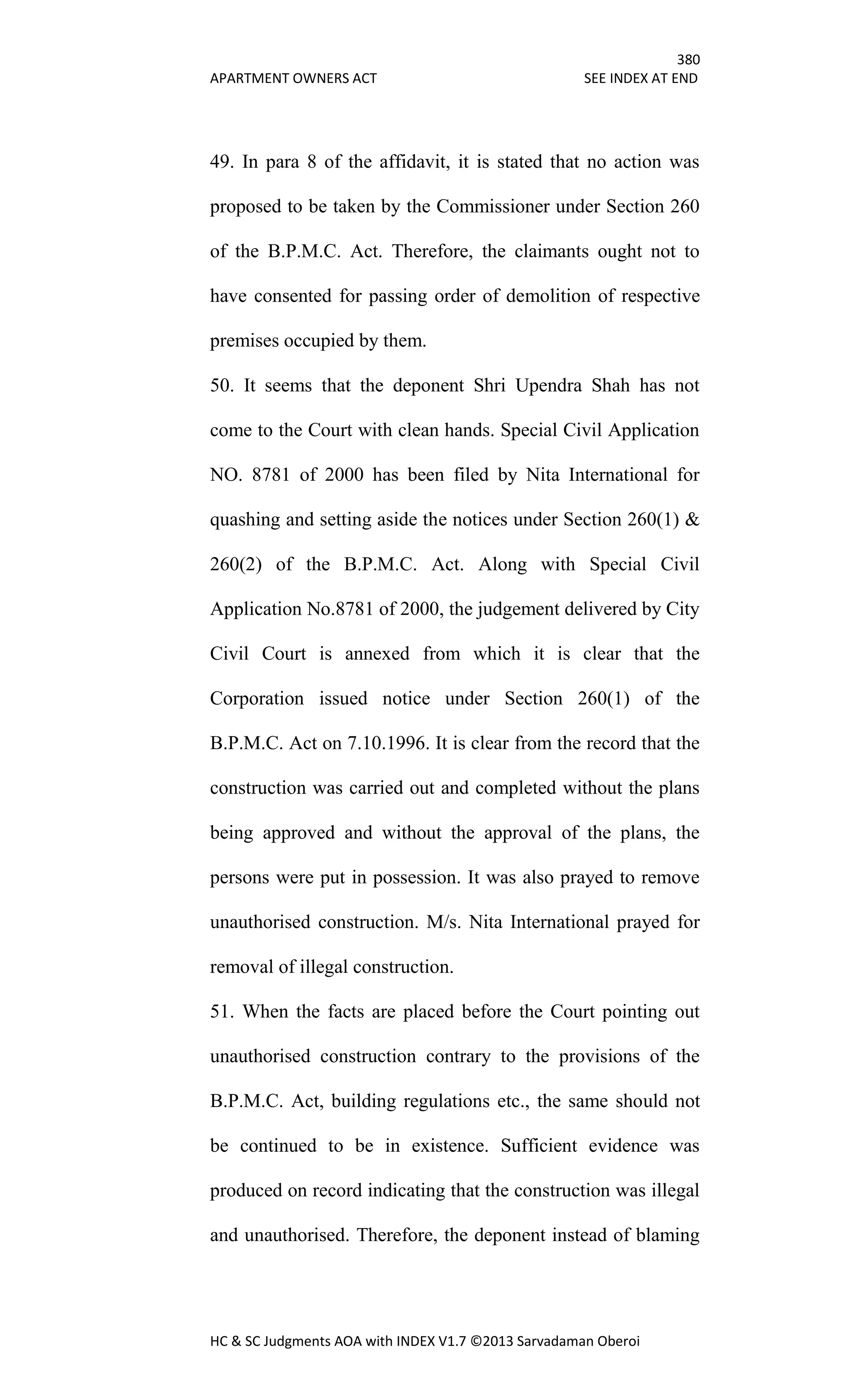 380
APARTMENT OWNERS ACT SEE INDEX AT END
HC & SC Judgments AOA with INDEX V1.7 ©2013 Sarvadaman Oberoi
49. In para 8 of the affidavit, it is stated that no action was
proposed to be taken by the Commissioner under Section 260
of the B.P.M.C. Act. Therefore, the claimants ought not to
have consented for passing order of demolition of respective
premises occupied by them.
50. It seems that the deponent Shri Upendra Shah has not
come to the Court with clean hands. Special Civil Application
NO. 8781 of 2000 has been filed by Nita International for
quashing and setting aside the notices under Section 260(1) &
260(2) of the B.P.M.C. Act. Along with Special Civil
Application No.8781 of 2000, the judgement delivered by City
Civil Court is annexed from which it is clear that the
Corporation issued notice under Section 260(1) of the
B.P.M.C. Act on 7.10.1996. It is clear from the record that the
construction was carried out and completed without the plans
being approved and without the approval of the plans, the
persons were put in possession. It was also prayed to remove
unauthorised construction. M/s. Nita International prayed for
removal of illegal construction.
51. When the facts are placed before the Court pointing out
unauthorised construction contrary to the provisions of the
B.P.M.C. Act, building regulations etc., the same should not
be continued to be in existence. Sufficient evidence was
produced on record indicating that the construction was illegal
and unauthorised. Therefore, the deponent instead of blaming
 