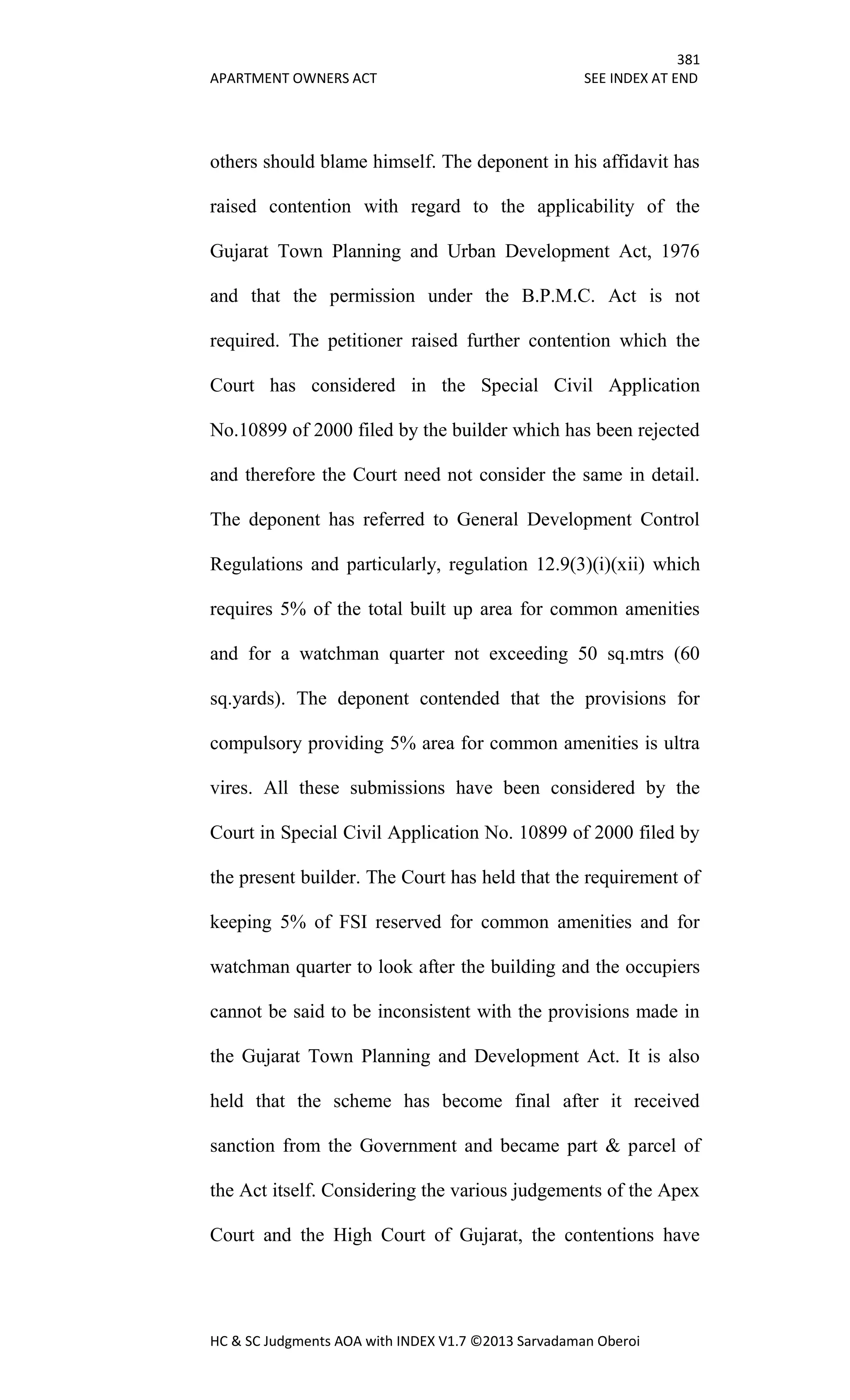 381
APARTMENT OWNERS ACT SEE INDEX AT END
HC & SC Judgments AOA with INDEX V1.7 ©2013 Sarvadaman Oberoi
others should blame himself. The deponent in his affidavit has
raised contention with regard to the applicability of the
Gujarat Town Planning and Urban Development Act, 1976
and that the permission under the B.P.M.C. Act is not
required. The petitioner raised further contention which the
Court has considered in the Special Civil Application
No.10899 of 2000 filed by the builder which has been rejected
and therefore the Court need not consider the same in detail.
The deponent has referred to General Development Control
Regulations and particularly, regulation 12.9(3)(i)(xii) which
requires 5% of the total built up area for common amenities
and for a watchman quarter not exceeding 50 sq.mtrs (60
sq.yards). The deponent contended that the provisions for
compulsory providing 5% area for common amenities is ultra
vires. All these submissions have been considered by the
Court in Special Civil Application No. 10899 of 2000 filed by
the present builder. The Court has held that the requirement of
keeping 5% of FSI reserved for common amenities and for
watchman quarter to look after the building and the occupiers
cannot be said to be inconsistent with the provisions made in
the Gujarat Town Planning and Development Act. It is also
held that the scheme has become final after it received
sanction from the Government and became part & parcel of
the Act itself. Considering the various judgements of the Apex
Court and the High Court of Gujarat, the contentions have
 