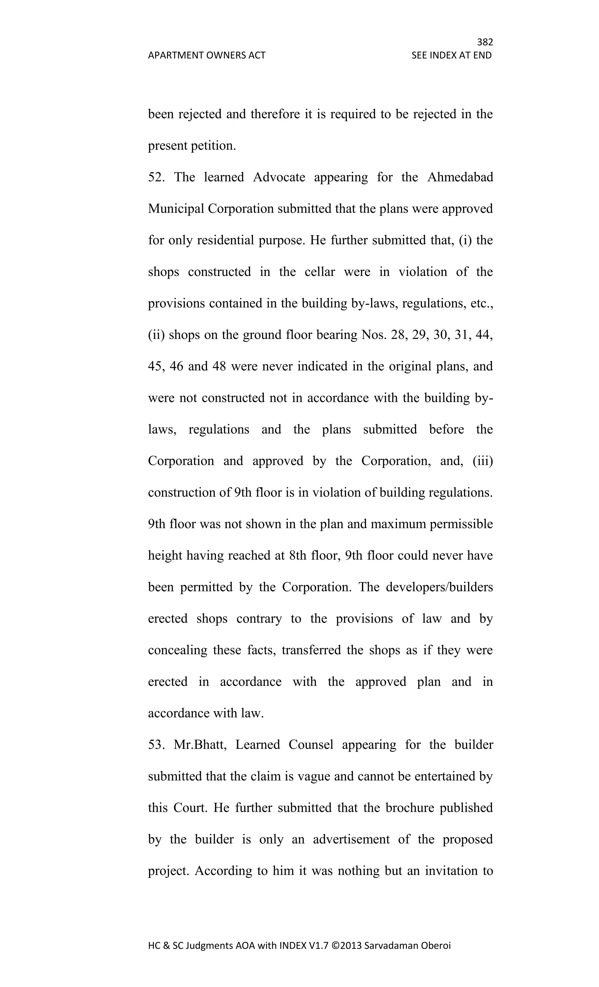 382
APARTMENT OWNERS ACT SEE INDEX AT END
HC & SC Judgments AOA with INDEX V1.7 ©2013 Sarvadaman Oberoi
been rejected and therefore it is required to be rejected in the
present petition.
52. The learned Advocate appearing for the Ahmedabad
Municipal Corporation submitted that the plans were approved
for only residential purpose. He further submitted that, (i) the
shops constructed in the cellar were in violation of the
provisions contained in the building by-laws, regulations, etc.,
(ii) shops on the ground floor bearing Nos. 28, 29, 30, 31, 44,
45, 46 and 48 were never indicated in the original plans, and
were not constructed not in accordance with the building by-
laws, regulations and the plans submitted before the
Corporation and approved by the Corporation, and, (iii)
construction of 9th floor is in violation of building regulations.
9th floor was not shown in the plan and maximum permissible
height having reached at 8th floor, 9th floor could never have
been permitted by the Corporation. The developers/builders
erected shops contrary to the provisions of law and by
concealing these facts, transferred the shops as if they were
erected in accordance with the approved plan and in
accordance with law.
53. Mr.Bhatt, Learned Counsel appearing for the builder
submitted that the claim is vague and cannot be entertained by
this Court. He further submitted that the brochure published
by the builder is only an advertisement of the proposed
project. According to him it was nothing but an invitation to
 