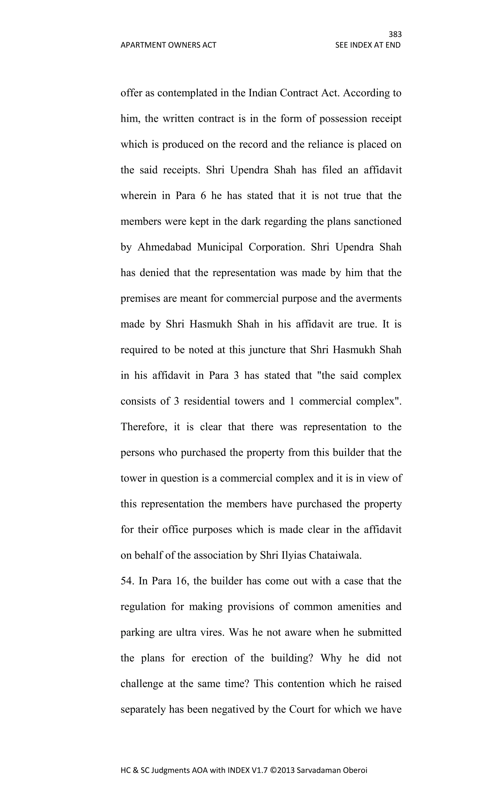 383
APARTMENT OWNERS ACT SEE INDEX AT END
HC & SC Judgments AOA with INDEX V1.7 ©2013 Sarvadaman Oberoi
offer as contemplated in the Indian Contract Act. According to
him, the written contract is in the form of possession receipt
which is produced on the record and the reliance is placed on
the said receipts. Shri Upendra Shah has filed an affidavit
wherein in Para 6 he has stated that it is not true that the
members were kept in the dark regarding the plans sanctioned
by Ahmedabad Municipal Corporation. Shri Upendra Shah
has denied that the representation was made by him that the
premises are meant for commercial purpose and the averments
made by Shri Hasmukh Shah in his affidavit are true. It is
required to be noted at this juncture that Shri Hasmukh Shah
in his affidavit in Para 3 has stated that "the said complex
consists of 3 residential towers and 1 commercial complex".
Therefore, it is clear that there was representation to the
persons who purchased the property from this builder that the
tower in question is a commercial complex and it is in view of
this representation the members have purchased the property
for their office purposes which is made clear in the affidavit
on behalf of the association by Shri Ilyias Chataiwala.
54. In Para 16, the builder has come out with a case that the
regulation for making provisions of common amenities and
parking are ultra vires. Was he not aware when he submitted
the plans for erection of the building? Why he did not
challenge at the same time? This contention which he raised
separately has been negatived by the Court for which we have
 