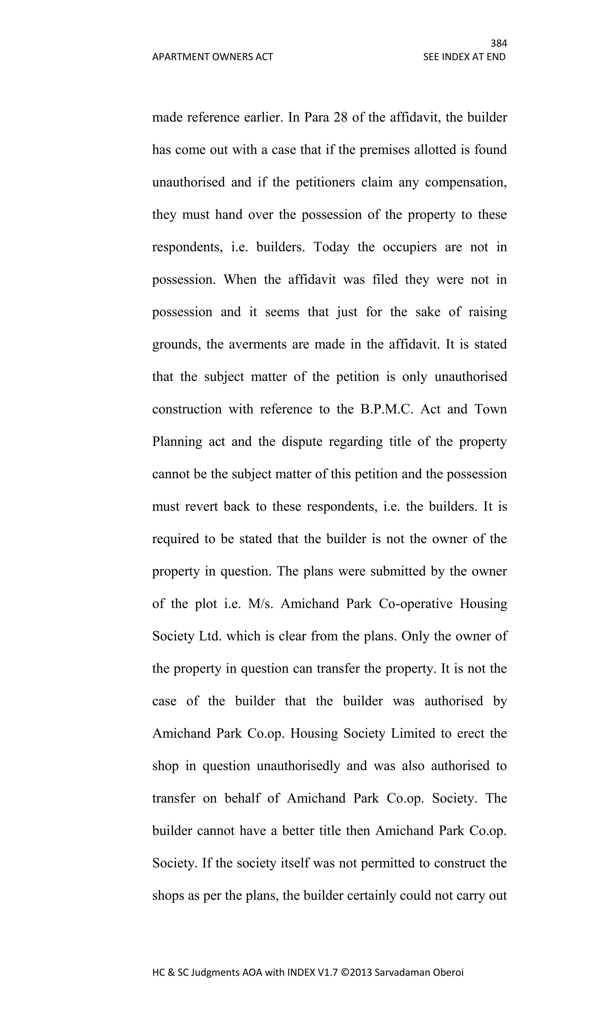 384
APARTMENT OWNERS ACT SEE INDEX AT END
HC & SC Judgments AOA with INDEX V1.7 ©2013 Sarvadaman Oberoi
made reference earlier. In Para 28 of the affidavit, the builder
has come out with a case that if the premises allotted is found
unauthorised and if the petitioners claim any compensation,
they must hand over the possession of the property to these
respondents, i.e. builders. Today the occupiers are not in
possession. When the affidavit was filed they were not in
possession and it seems that just for the sake of raising
grounds, the averments are made in the affidavit. It is stated
that the subject matter of the petition is only unauthorised
construction with reference to the B.P.M.C. Act and Town
Planning act and the dispute regarding title of the property
cannot be the subject matter of this petition and the possession
must revert back to these respondents, i.e. the builders. It is
required to be stated that the builder is not the owner of the
property in question. The plans were submitted by the owner
of the plot i.e. M/s. Amichand Park Co-operative Housing
Society Ltd. which is clear from the plans. Only the owner of
the property in question can transfer the property. It is not the
case of the builder that the builder was authorised by
Amichand Park Co.op. Housing Society Limited to erect the
shop in question unauthorisedly and was also authorised to
transfer on behalf of Amichand Park Co.op. Society. The
builder cannot have a better title then Amichand Park Co.op.
Society. If the society itself was not permitted to construct the
shops as per the plans, the builder certainly could not carry out
 