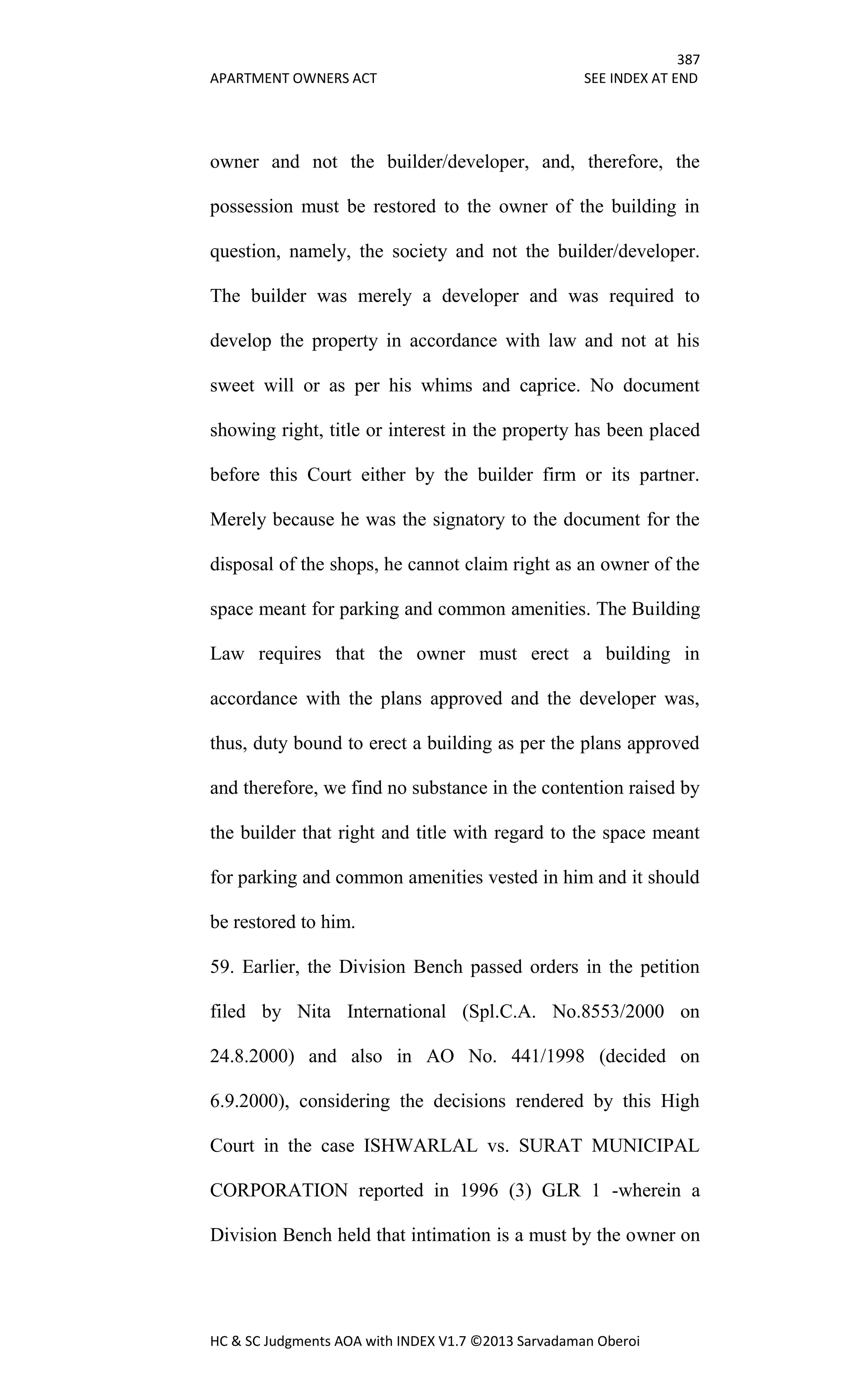 387
APARTMENT OWNERS ACT SEE INDEX AT END
HC & SC Judgments AOA with INDEX V1.7 ©2013 Sarvadaman Oberoi
owner and not the builder/developer, and, therefore, the
possession must be restored to the owner of the building in
question, namely, the society and not the builder/developer.
The builder was merely a developer and was required to
develop the property in accordance with law and not at his
sweet will or as per his whims and caprice. No document
showing right, title or interest in the property has been placed
before this Court either by the builder firm or its partner.
Merely because he was the signatory to the document for the
disposal of the shops, he cannot claim right as an owner of the
space meant for parking and common amenities. The Building
Law requires that the owner must erect a building in
accordance with the plans approved and the developer was,
thus, duty bound to erect a building as per the plans approved
and therefore, we find no substance in the contention raised by
the builder that right and title with regard to the space meant
for parking and common amenities vested in him and it should
be restored to him.
59. Earlier, the Division Bench passed orders in the petition
filed by Nita International (Spl.C.A. No.8553/2000 on
24.8.2000) and also in AO No. 441/1998 (decided on
6.9.2000), considering the decisions rendered by this High
Court in the case ISHWARLAL vs. SURAT MUNICIPAL
CORPORATION reported in 1996 (3) GLR 1 -wherein a
Division Bench held that intimation is a must by the owner on
 