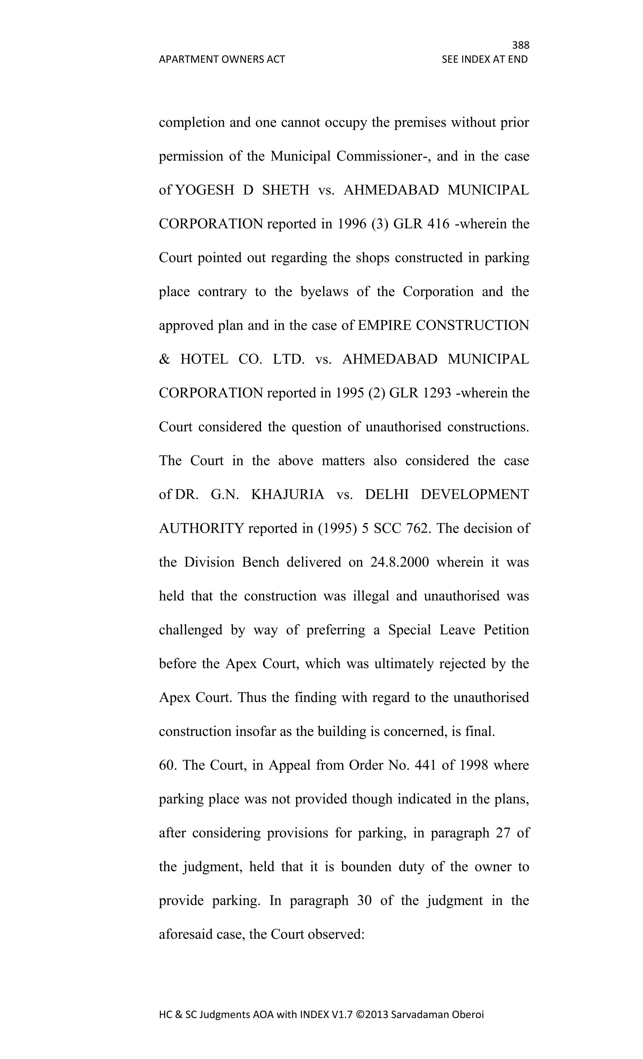 388
APARTMENT OWNERS ACT SEE INDEX AT END
HC & SC Judgments AOA with INDEX V1.7 ©2013 Sarvadaman Oberoi
completion and one cannot occupy the premises without prior
permission of the Municipal Commissioner-, and in the case
of YOGESH D SHETH vs. AHMEDABAD MUNICIPAL
CORPORATION reported in 1996 (3) GLR 416 -wherein the
Court pointed out regarding the shops constructed in parking
place contrary to the byelaws of the Corporation and the
approved plan and in the case of EMPIRE CONSTRUCTION
& HOTEL CO. LTD. vs. AHMEDABAD MUNICIPAL
CORPORATION reported in 1995 (2) GLR 1293 -wherein the
Court considered the question of unauthorised constructions.
The Court in the above matters also considered the case
of DR. G.N. KHAJURIA vs. DELHI DEVELOPMENT
AUTHORITY reported in (1995) 5 SCC 762. The decision of
the Division Bench delivered on 24.8.2000 wherein it was
held that the construction was illegal and unauthorised was
challenged by way of preferring a Special Leave Petition
before the Apex Court, which was ultimately rejected by the
Apex Court. Thus the finding with regard to the unauthorised
construction insofar as the building is concerned, is final.
60. The Court, in Appeal from Order No. 441 of 1998 where
parking place was not provided though indicated in the plans,
after considering provisions for parking, in paragraph 27 of
the judgment, held that it is bounden duty of the owner to
provide parking. In paragraph 30 of the judgment in the
aforesaid case, the Court observed:
 