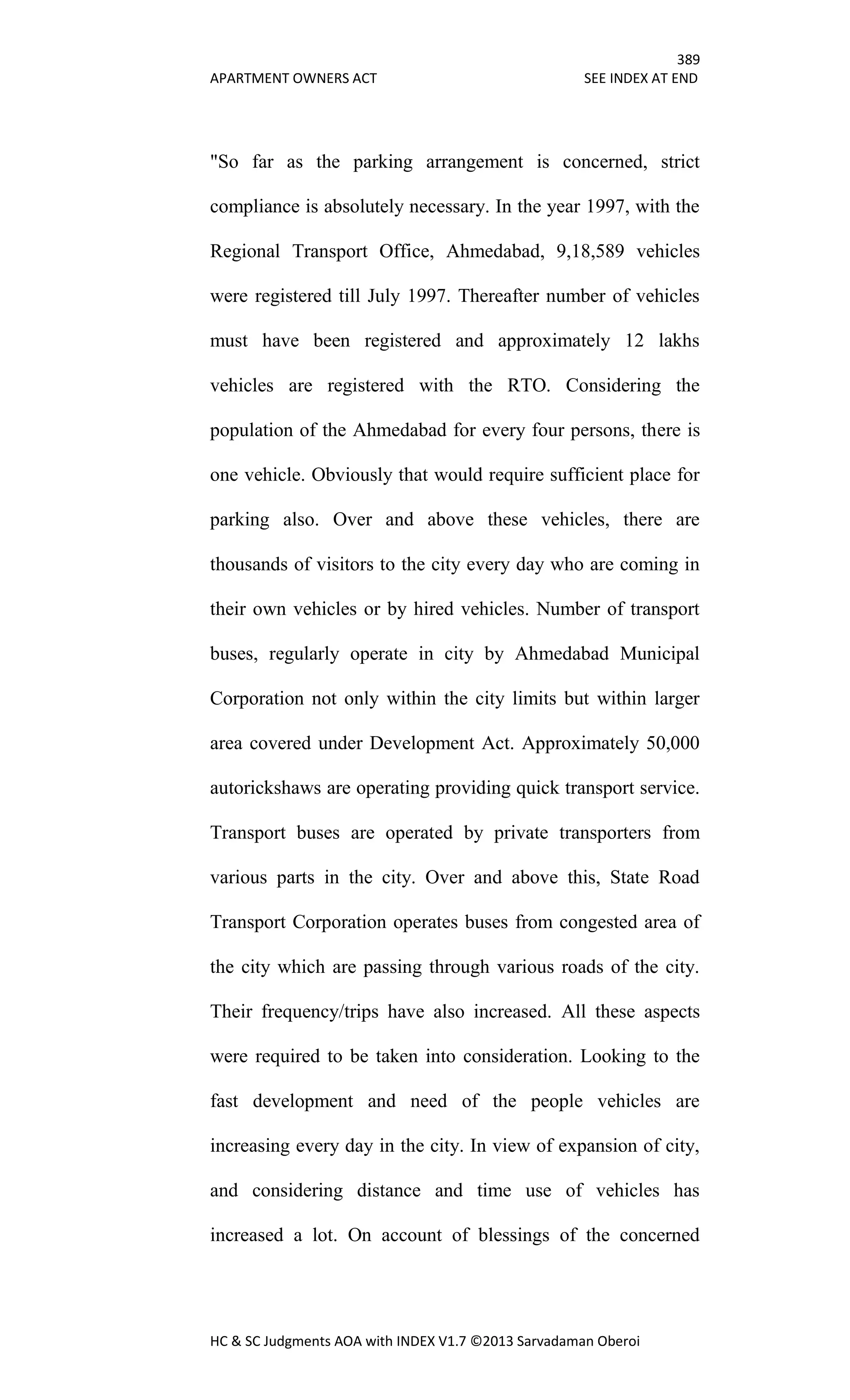 389
APARTMENT OWNERS ACT SEE INDEX AT END
HC & SC Judgments AOA with INDEX V1.7 ©2013 Sarvadaman Oberoi
"So far as the parking arrangement is concerned, strict
compliance is absolutely necessary. In the year 1997, with the
Regional Transport Office, Ahmedabad, 9,18,589 vehicles
were registered till July 1997. Thereafter number of vehicles
must have been registered and approximately 12 lakhs
vehicles are registered with the RTO. Considering the
population of the Ahmedabad for every four persons, there is
one vehicle. Obviously that would require sufficient place for
parking also. Over and above these vehicles, there are
thousands of visitors to the city every day who are coming in
their own vehicles or by hired vehicles. Number of transport
buses, regularly operate in city by Ahmedabad Municipal
Corporation not only within the city limits but within larger
area covered under Development Act. Approximately 50,000
autorickshaws are operating providing quick transport service.
Transport buses are operated by private transporters from
various parts in the city. Over and above this, State Road
Transport Corporation operates buses from congested area of
the city which are passing through various roads of the city.
Their frequency/trips have also increased. All these aspects
were required to be taken into consideration. Looking to the
fast development and need of the people vehicles are
increasing every day in the city. In view of expansion of city,
and considering distance and time use of vehicles has
increased a lot. On account of blessings of the concerned
 